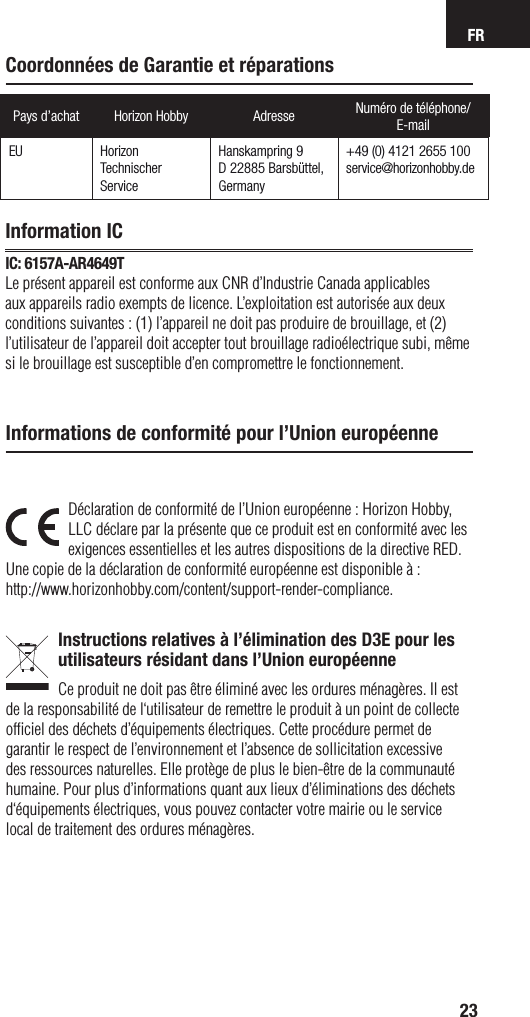 FR23Pays d’achat Horizon Hobby Adresse Numéro de téléphone/E-mailEU Horizon Technischer ServiceHanskampring 9D 22885 Barsbüttel, Germany+49 (0) 4121 2655 100service@horizonhobby.deDéclaration de conformité de l’Union européenne : Horizon Hobby, LLC déclare par la présente que ce produit est en conformité avec les exigences essentielles et les autres dispositions de la directive RED.Une copie de la déclaration de conformité européenne est disponible à :http://www.horizonhobby.com/content/support-render-compliance.Instructions relatives à l’élimination des D3E pour les utilisateurs résidant dans l’Union européenneCe produit ne doit pas être éliminé avec les ordures ménagères. Il est de la responsabilité de l‘utilisateur de remettre le produit à un point de collecte ofﬁ ciel des déchets d’équipements électriques. Cette procédure permet de garantir le respect de l’environnement et l’absence de sollicitation excessive des ressources naturelles. Elle protège de plus le bien-être de la communauté humaine. Pour plus d’informations quant aux lieux d’éliminations des déchets d‘équipements électriques, vous pouvez contacter votre mairie ou le service local de traitement des ordures ménagères.Informations de conformité pour l’Union européenneCoordonnées de Garantie et réparationsInformation ICIC: 6157A-AR4649TLe présent appareil est conforme aux CNR d’Industrie Canada applicables aux appareils radio exempts de licence. L’exploitation est autorisée aux deux conditions suivantes : (1) l’appareil ne doit pas produire de brouillage, et (2) l’utilisateur de l’appareil doit accepter tout brouillage radioélectrique subi, même si le brouillage est susceptible d’en compromettre le fonctionnement.