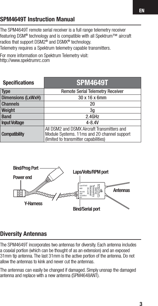 EN3SPM4649T Instruction ManualSpeciﬁ cations  SPM4649TType Remote Serial Telemetry ReceiverDimensions (LxWxH) 30 x 16 x 6mm Channels 20Weight 3gBand 2.4GHzInput Voltage 4-8.4VCompatibilityAll DSM2 and DSMX Aircraft Transmitters and Module Systems. 11ms and 20 channel support (limited to transmitter capabilities)The SPM4649T remote serial receiver is a full range telemetry receiver featuring DSM® technology and is compatible with all Spektrum™ aircraft radios that support DSM2® and DSMX® technology. Telemetry requires a Spektrum telemetry capable transmitters.For more information on Spektrum Telemetry visit:http://www.spektrumrc.comDiversity AntennasThe SPM4649T incorporates two antennas for diversity. Each antenna includes acoaxial portion (which can be thought of as an extension) and an exposed 31mm tip antenna. The last 31mm is the active portion of the antenna. Do not allow the antennas to kink and never cut the antennas.The antennas can easily be changed if damaged. Simply unsnap the damaged antenna and replace with a new antenna (SPM4648ANT).Y-HarnessBind/Prog PortAntennasLaps/Volts/RPM portBind/Serial portPower end