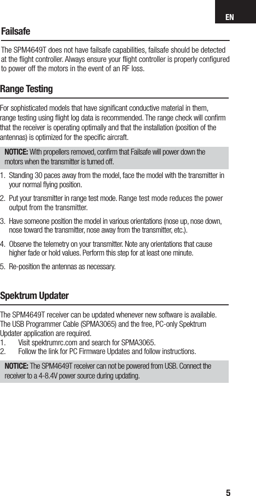 EN5FailsafeThe SPM4649T does not have failsafe capabilities, failsafe should be detected at the ﬂ ight controller. Always ensure your ﬂ ight controller is properly conﬁ gured to power off the motors in the event of an RF loss. Spektrum UpdaterThe SPM4649T receiver can be updated whenever new software is available.The USB Programmer Cable (SPMA3065) and the free, PC-only Spektrum Updater application are required.1.  Visit spektrumrc.com and search for SPMA3065. 2.  Follow the link for PC Firmware Updates and follow instructions.NOTICE: The SPM4649T receiver can not be powered from USB. Connect the receiver to a 4-8.4V power source during updating.Range TestingFor sophisticated models that have signiﬁ cant conductive material in them, range testing using ﬂ ight log data is recommended. The range check will conﬁ rm that the receiver is operating optimally and that the installation (position of the antennas) is optimized for the speciﬁ c aircraft. NOTICE: With propellers removed, conﬁ rm that Failsafe will power down the motors when the transmitter is turned off.1.  Standing 30 paces away from the model, face the model with the transmitter in your normal ﬂ ying position.2.  Put your transmitter in range test mode. Range test mode reduces the power output from the transmitter.3.  Have someone position the model in various orientations (nose up, nose down, nose toward the transmitter, nose away from the transmitter, etc.).4.  Observe the telemetry on your transmitter. Note any orientations that cause higher fade or hold values. Perform this step for at least one minute. 5.  Re-position the antennas as necessary.