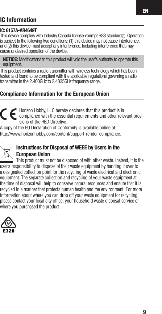 EN9Horizon Hobby, LLC hereby declares that this product is in compliance with the essential requirements and other relevant provi-sions of the RED Directive. A copy of the EU Declaration of Conformity is available online at: http://www.horizonhobby.com/content/support-render-compliance. Instructions for Disposal of WEEE by Users in theEuropean UnionThis product must not be disposed of with other waste. Instead, it is the user’sresponsibility to dispose of their waste equipment by handing it over to adesignated collection point for the recycling of waste electrical and electronic equipment. The separate collection and recycling of your waste equipment at the time of disposal will help to conserve natural resources and ensure that it is recycled in amanner that protects human health and the environment. For more information about where you can drop off your waste equipment for recycling, please contact your local city ofﬁ ce, your household waste disposal service or where you purchased the product.Compliance Information for the European UnionNOTICE: Modiﬁ cations to this product will void the user’s authority to operate this equipment.This product contains a radio transmitter with wireless technology which has been tested and found to be compliant with the applicable regulations governing a radio transmitter in the 2.400GHz to 2.4835GHz frequency range.IC InformationIC: 6157A-AR4649TThis device complies with Industry Canada license-exempt RSS standard(s). Operation is subject to the following two conditions: (1) this device may not cause interference, and (2) this device must accept any interference, Including interference that may cause undesired operation of the device.