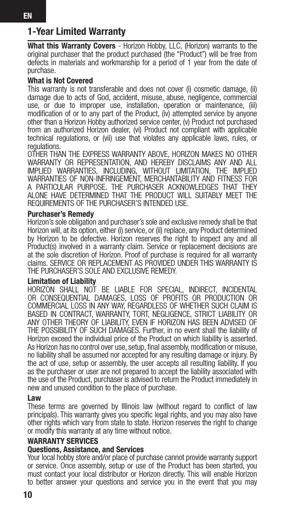 EN101-Year Limited WarrantyWhat this Warranty Covers - Horizon Hobby, LLC, (Horizon) warrants to the original purchaser that the product purchased (the “Product”) will be free from defects in materials and workmanship for a period of 1 year from the date of purchase.What is Not CoveredThis warranty is not transferable and does not cover (i) cosmetic damage, (ii) damage due to acts of God, accident, misuse, abuse, negligence, commercial use, or due to improper use, installation, operation or maintenance, (iii) modiﬁcation of or to any part of the Product, (iv) attempted service by anyone other than a Horizon Hobby authorized service center, (v) Product not purchased from an authorized Horizon dealer, (vi) Product not compliant with applicable technical regulations, or (vii) use that violates any applicable laws, rules, or regulations. OTHER THAN THE EXPRESS WARRANTY ABOVE, HORIZON MAKES NO OTHER WARRANTY OR REPRESENTATION, AND HEREBY DISCLAIMS ANY AND ALL IMPLIED WARRANTIES, INCLUDING, WITHOUT LIMITATION, THE IMPLIED WARRANTIES OF NON-INFRINGEMENT, MERCHANTABILITY AND FITNESS FOR A PARTICULAR PURPOSE. THE PURCHASER ACKNOWLEDGES THAT THEY ALONE HAVE DETERMINED THAT THE PRODUCT WILL SUITABLY MEET THE REQUIREMENTS OF THE PURCHASER’S INTENDED USE. Purchaser’s RemedyHorizon’s sole obligation and purchaser’s sole and exclusive remedy shall be that Horizon will, at its option, either (i) service, or (ii) replace, any Product determined by Horizon to be defective. Horizon reserves the right to inspect any and all Product(s) involved in a warranty claim. Service or replacement decisions are at the sole discretion of Horizon. Proof of purchase is required for all warranty claims. SERVICE OR REPLACEMENT AS PROVIDED UNDER THIS WARRANTY IS THE PURCHASER’S SOLE AND EXCLUSIVE REMEDY. Limitation of LiabilityHORIZON SHALL NOT BE LIABLE FOR SPECIAL, INDIRECT, INCIDENTAL OR CONSEQUENTIAL DAMAGES, LOSS OF PROFITS OR PRODUCTION OR COMMERCIAL LOSS IN ANY WAY, REGARDLESS OF WHETHER SUCH CLAIM IS BASED IN CONTRACT, WARRANTY, TORT, NEGLIGENCE, STRICT LIABILITY OR ANY OTHER THEORY OF LIABILITY, EVEN IF HORIZON HAS BEEN ADVISED OF THE POSSIBILITY OF SUCH DAMAGES. Further, in no event shall the liability of Horizon exceed the individual price of the Product on which liability is asserted. As Horizon has no control over use, setup, ﬁnal assembly, modiﬁcation or misuse, no liability shall be assumed nor accepted for any resulting damage or injury. By the act of use, setup or assembly, the user accepts all resulting liability. If you as the purchaser or user are not prepared to accept the liability associated with the use of the Product, purchaser is advised to return the Product immediately in new and unused condition to the place of purchase.LawThese terms are governed by Illinois law (without regard to conﬂict of law principals). This warranty gives you speciﬁc legal rights, and you may also have other rights which vary from state to state. Horizon reserves the right to change or modify this warranty at any time without notice.WARRANTY SERVICESQuestions, Assistance, and ServicesYour local hobby store and/or place of purchase cannot provide warranty support or service. Once assembly, setup or use of the Product has been started, you must contact your local distributor or Horizon directly. This will enable Horizon to better answer your questions and service you in the event that you may 