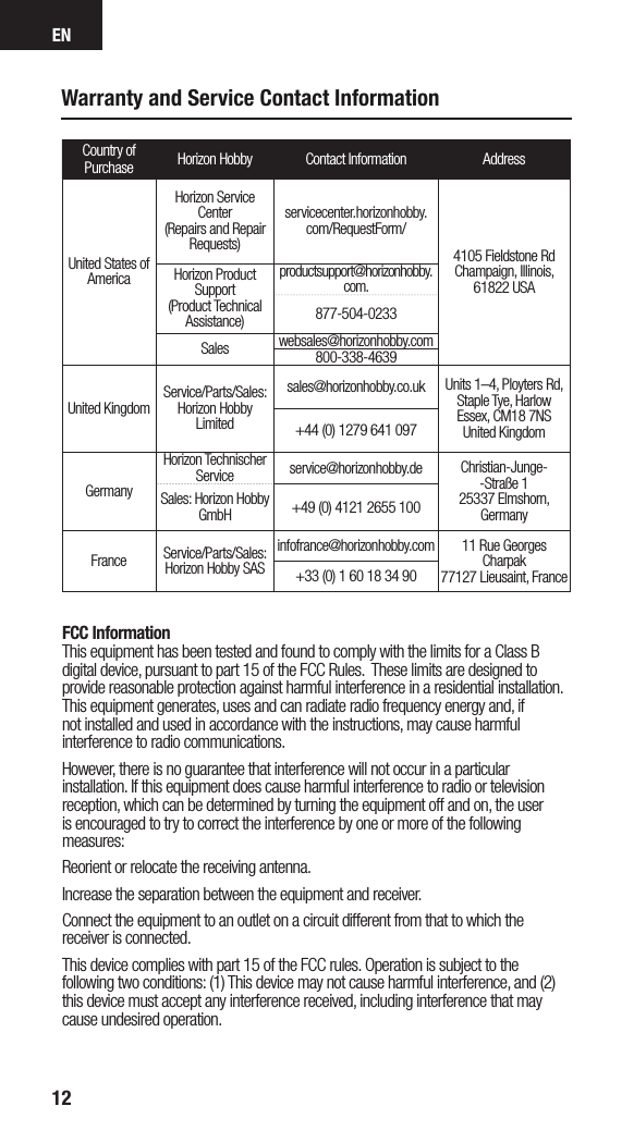 EN12Warranty and Service Contact InformationCountry of Purchase Horizon Hobby Contact Information AddressUnited States of AmericaHorizon Service Center(Repairs and Repair Requests) servicecenter.horizonhobby.com/RequestForm/4105 Fieldstone Rd  Champaign, Illinois, 61822 USAHorizon Product Support(Product Technical Assistance)productsupport@horizonhobby.com.877-504-0233Sales websales@horizonhobby.com800-338-4639United Kingdom Service/Parts/Sales:Horizon Hobby Limitedsales@horizonhobby.co.uk Units 1–4, Ployters Rd, Staple Tye, HarlowEssex, CM18 7NSUnited Kingdom+44 (0) 1279 641 097GermanyHorizon Technischer Service service@horizonhobby.de Christian-Junge--Straße 1 25337 Elmshorn, GermanySales: Horizon Hobby GmbH +49 (0) 4121 2655 100France Service/Parts/Sales: Horizon Hobby SASinfofrance@horizonhobby.com 11 Rue Georges Charpak77127 Lieusaint, France+33 (0) 1 60 18 34 90 FCC InformationThis equipment has been tested and found to comply with the limits for a Class B digital device, pursuant to part 15 of the FCC Rules.  These limits are designed to provide reasonable protection against harmful interference in a residential installation. This equipment generates, uses and can radiate radio frequency energy and, if not installed and used in accordance with the instructions, may cause harmful interference to radio communications.However, there is no guarantee that interference will not occur in a particular installation. If this equipment does cause harmful interference to radio or television reception, which can be determined by turning the equipment off and on, the user is encouraged to try to correct the interference by one or more of the following measures:Reorient or relocate the receiving antenna.Increase the separation between the equipment and receiver.Connect the equipment to an outlet on a circuit different from that to which the receiver is connected.This device complies with part 15 of the FCC rules. Operation is subject to the following two conditions: (1) This device may not cause harmful interference, and (2) this device must accept any interference received, including interference that may cause undesired operation. 