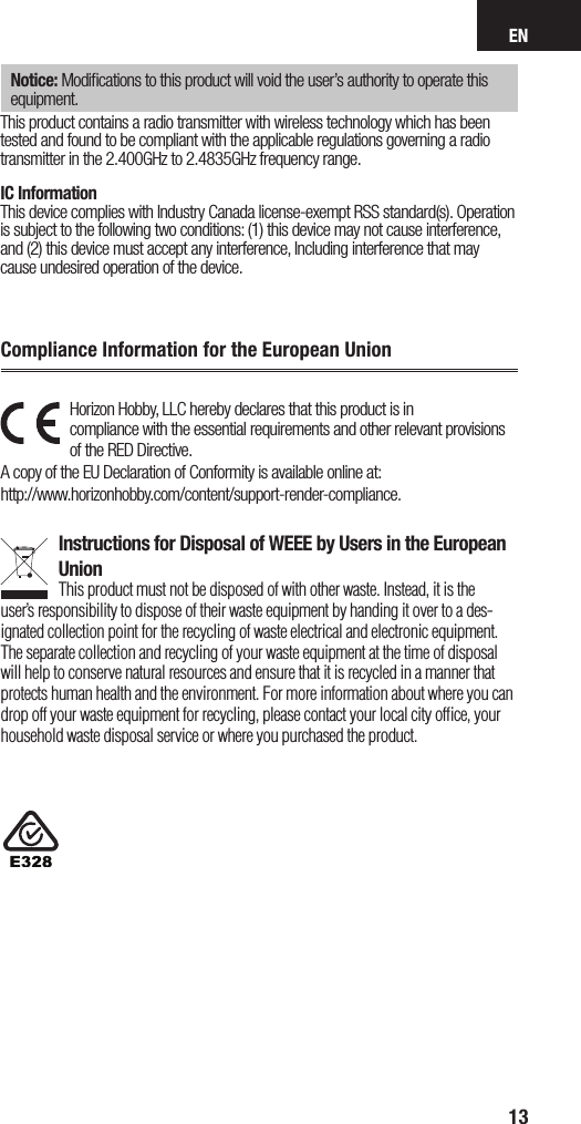 EN13Horizon Hobby, LLC hereby declares that this product is in  compliance with the essential requirements and other relevant provisions of the RED Directive. A copy of the EU Declaration of Conformity is available online at:  http://www.horizonhobby.com/content/support-render-compliance. Instructions for Disposal of WEEE by Users in the European UnionThis product must not be disposed of with other waste. Instead, it is the user’sresponsibility to dispose of their waste equipment by handing it over to ades-ignated collection point for the recycling of waste electrical and electronic equipment. The separate collection and recycling of your waste equipment at the time of disposal will help to conserve natural resources and ensure that it is recycled in amanner that protects human health and the environment. For more information about where you can drop off your waste equipment for recycling, please contact your local city ofﬁce, your household waste disposal service or where you purchased the product.Compliance Information for the European UnionNotice: Modiﬁcations to this product will void the user’s authority to operate this equipment.This product contains a radio transmitter with wireless technology which has been tested and found to be compliant with the applicable regulations governing a radio transmitter in the 2.400GHz to 2.4835GHz frequency range.IC InformationThis device complies with Industry Canada license-exempt RSS standard(s). Operation is subject to the following two conditions: (1) this device may not cause interference, and (2) this device must accept any interference, Including interference that may cause undesired operation of the device.