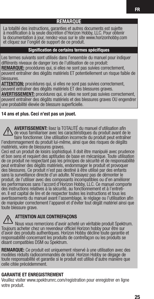 FR25Les termes suivants sont utilisés dans l’ensemble du manuel pour indiquer différents niveaux de danger lors de l’utilisation de ce produit:REMARQUE: procédures qui, si elles ne sont pas suivies correctement, peuvent entraîner des dégâts matériels ET potentiellement un risque faible de blessures.  ATTENTION: procédures qui, si elles ne sont pas suivies correctement, peuvent entraîner des dégâts matériels ET des blessures graves. AVERTISSEMENT: procédures qui, si elles ne sont pas suivies correctement, peuvent entraîner des dégâts matériels et des blessures graves OU engendrer une probabilité élevée de blessure superﬁcielle.REMARQUELa totalité des instructions, garanties et autres documents est sujette  à modiﬁcation à la seule discrétion d’Horizon Hobby, LLC. Pour obtenir  la documentation à jour, rendez-vous sur le site www.horizonhobby.com  et cliquez sur l’onglet de support de ce produit.Signiﬁcation de certains termes spéciﬁques14 ans et plus. Ceci n’est pas un jouet. AVERTISSEMENT: lisez la TOTALITÉ du manuel d’utilisation aﬁn de vous familiariser avec les caractéristiques du produit avant de le faire fonctionner. Une utilisation incorrecte du produit peut entraîner l’endommagement du produit lui-même, ainsi que des risques de dégâts matériels, voire de blessures graves. Ceci est un produit de loisirs sophistiqué. Il doit être manipulé avec prudence et bon sens et requiert des aptitudes de base en mécanique. Toute utilisation de ce produit ne respectant pas les principes de sécurité et de responsabilité peut entraîner des dégâts matériels, endommager le produit et provoquer des blessures. Ce produit n’est pas destiné à être utilisé par des enfants sans la surveillance directe d’un adulte. N’essayez pas de démonter le produit, de l’utiliser avec des composants incompatibles ou d’en améliorer les performances sans l’accord d’Horizon Hobby, LLC. Ce manuel comporte des instructions relatives à la sécurité, au fonctionnement et à l’entreti-en. Il est capital de lire et de respecter toutes les instructions et tous les avertissements du manuel avant l’assemblage, le réglage ou l’utilisation aﬁn de manipuler correctement l’appareil et d’éviter tout dégât matériel ainsi que toute blessure grave. ATTENTION AUX CONTREFAÇONSNous vous remercions d’avoir acheté un véritable produit Spektrum. Toujours acheter chez un revendeur ofﬁciel Horizon hobby pour être sur d’avoir des produits authentiques. Horizon Hobby décline toute garantie et responsabilité concernant les produits de contrefaçon ou les produits se disant compatibles DSM ou Spektrum.  REMARQUE: Ce produit est uniquement réservé à une utilisation avec des modèles réduits radiocommandés de loisir. Horizon Hobby se dégage de toute responsabilité et garantie si le produit est utilisé d‘autre manière que celle citée précédemment.GARANTIE ET ENREGISTREMENT Veuillez visiter www.spektrumrc.com/registration pour enregistrer en ligne votre produit.