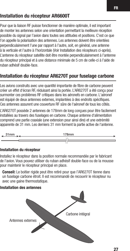 FR27Installation du récepteur AR6600TPour que la liaison RF puisse fonctionner de manière optimale, il est important de monter les antennes selon une orientation permettant la meilleure réception possible du signal par l’avion dans toutes ses attitudes et positions. C’est ce que l’on appelle la polarisation des antennes. Les antennes doivent être orientées perpendiculairement l’une par rapport à l’autre, soit, en général, une antenne à la verticale et l’autre à l’horizontale (Voir Installation des récepteurs ci-après). L’antenne du récepteur satellite doit être montée perpendiculairement à l’antenne du récepteur principal et à une distance minimale de 5 cm de celle-ci à l’aide de ruban adhésif double-face. Installation du récepteur AR6270T pour fuselage carboneLes avions construits avec une quantité importante de ﬁbre de carbone peuvent créer un effet d‘écran RF, réduisant ainsi la portée. L’AR6270T a été conçu pour surmonter ces problèmes RF critiques dans les aéronefs en carbone. L‘aéronef est équipé de deux antennes externes, implantées à des endroits spéciﬁques. Ces antennes assurent une couverture RF sûre de l‘aéronef de tous les côtés.L’AR6270T possède 2 antennes de 178mm de long conçues pour être facilement installées au travers des fuselages en carbone. Chaque antenne d‘alimentation comprend une partie coaxiale (une extension pour ainsi dire) et une extrémité apparente de 31 mm. Les derniers 31 mm forment la partie active de l‘antenne.Installation du récepteurInstallez le récepteur dans la position normale recommandée par le fabricant de l‘avion. Vous pouvez utiliser du ruban adhésif double-face ou de la mousse pour maintenir le récepteur principal en place.  Conseil: Le boitier rigide peut être retiré pour que l’AR6270T tienne dans un fuselage carbone étroit. Il est recommandé de recouvrir le récepteur nu avec une gaine thermostatique.Installation des antennes178mm31mm199mm31mmAntennes externesCarbone intégral