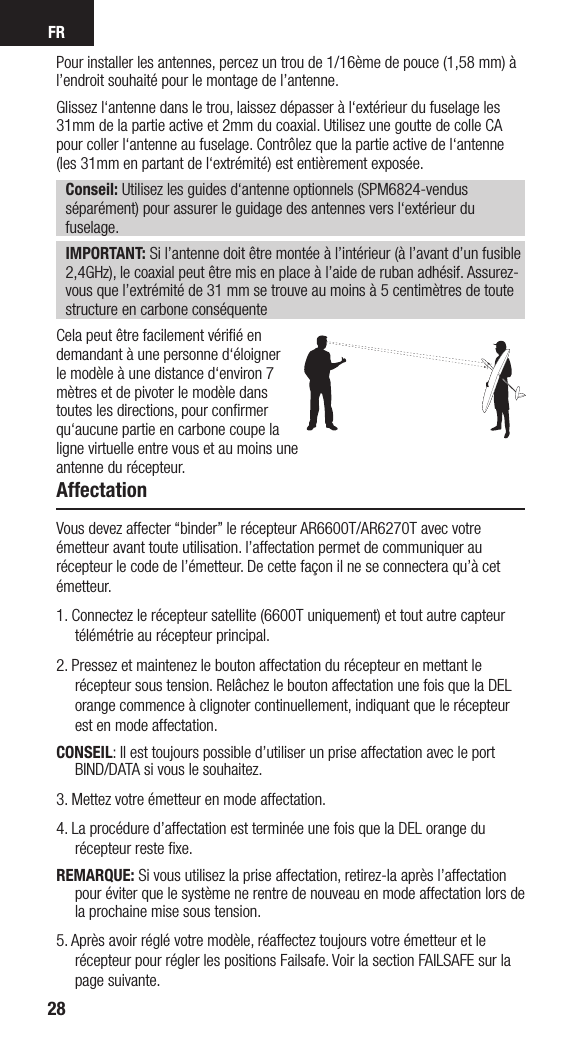 FR28Pour installer les antennes, percez un trou de 1/16ème de pouce (1,58 mm) à l’endroit souhaité pour le montage de l’antenne.Glissez l‘antenne dans le trou, laissez dépasser à l‘extérieur du fuselage les 31mm de la partie active et 2mm du coaxial. Utilisez une goutte de colle CA pour coller l‘antenne au fuselage. Contrôlez que la partie active de l‘antenne (les 31mm en partant de l‘extrémité) est entièrement exposée.Conseil: Utilisez les guides d‘antenne optionnels (SPM6824-vendus séparément) pour assurer le guidage des antennes vers l‘extérieur du fuselage.IMPORTANT: Si l’antenne doit être montée à l’intérieur (à l’avant d’un fusible 2,4GHz), le coaxial peut être mis en place à l’aide de ruban adhésif. Assurez-vous que l’extrémité de 31 mm se trouve au moins à 5 centimètres de toute structure en carbone conséquenteCela peut être facilement vériﬁé en demandant à une personne d‘éloigner le modèle à une distance d‘environ 7 mètres et de pivoter le modèle dans toutes les directions, pour conﬁrmer qu‘aucune partie en carbone coupe la ligne virtuelle entre vous et au moins une antenne du récepteur.AffectationVous devez affecter “binder” le récepteur AR6600T/AR6270T avec votre émetteur avant toute utilisation. l’affectation permet de communiquer au récepteur le code de l’émetteur. De cette façon il ne se connectera qu’à cet émetteur. 1. Connectez le récepteur satellite (6600T uniquement) et tout autre capteur télémétrie au récepteur principal.2. Pressez et maintenez le bouton affectation du récepteur en mettant le récepteur sous tension. Relâchez le bouton affectation une fois que la DEL orange commence à clignoter continuellement, indiquant que le récepteur est en mode affectation. CONSEIL: Il est toujours possible d’utiliser un prise affectation avec le port BIND/DATA si vous le souhaitez.3. Mettez votre émetteur en mode affectation.4. La procédure d’affectation est terminée une fois que la DEL orange du récepteur reste ﬁxe.REMARQUE: Si vous utilisez la prise affectation, retirez-la après l’affectation pour éviter que le système ne rentre de nouveau en mode affectation lors de la prochaine mise sous tension.5. Après avoir réglé votre modèle, réaffectez toujours votre émetteur et le récepteur pour régler les positions Failsafe. Voir la section FAILSAFE sur la page suivante.