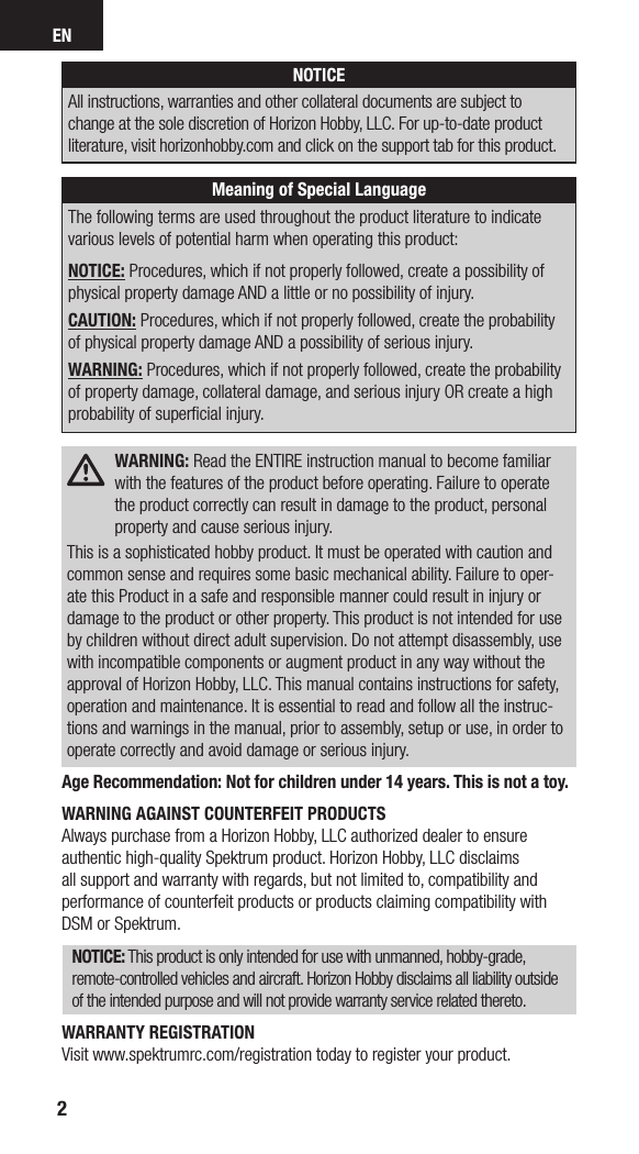 EN2NOTICEAll instructions, warranties and other collateral documents are subject to change at the sole discretion of Horizon Hobby, LLC. For up-to-date product literature, visit horizonhobby.com and click on the support tab for this product. Meaning of Special LanguageThe following terms are used throughout the product literature to indicate various levels of potential harm when operating this product:NOTICE: Procedures, which if not properly followed, create a possibility of physical property damage AND a little or no possibility of injury.CAUTION: Procedures, which if not properly followed, create the probability of physical property damage AND a possibility of serious injury.WARNING: Procedures, which if not properly followed, create the probability of property damage, collateral damage, and serious injury OR create a high probability of superﬁcial injury. WARNING: Read the ENTIRE instruction manual to become familiar with the features of the product before operating. Failure to operate the product correctly can result in damage to the product, personal property and cause serious injury.This is a sophisticated hobby product. It must be operated with caution and common sense and requires some basic mechanical ability. Failure to oper-ate this Product in a safe and responsible manner could result in injury or damage to the product or other property. This product is not intended for use by children without direct adult supervision. Do not attempt disassembly, use with incompatible components or augment product in any way without the approval of Horizon Hobby, LLC. This manual contains instructions for safety, operation and maintenance. It is essential to read and follow all the instruc-tions and warnings in the manual, prior to assembly, setup or use, in order to operate correctly and avoid damage or serious injury.Age Recommendation: Not for children under 14 years. This is not a toy.WARNING AGAINST COUNTERFEIT PRODUCTS Always purchase from a Horizon Hobby, LLC authorized dealer to ensure authentic high-quality Spektrum product. Horizon Hobby, LLC disclaims all support and warranty with regards, but not limited to, compatibility and performance of counterfeit products or products claiming compatibility with DSM or Spektrum.NOTICE: This product is only intended for use with unmanned, hobby-grade, remote-controlled vehicles and aircraft. Horizon Hobby disclaims all liability outside of the intended purpose and will not provide warranty service related thereto.WARRANTY REGISTRATIONVisit www.spektrumrc.com/registration today to register your product.