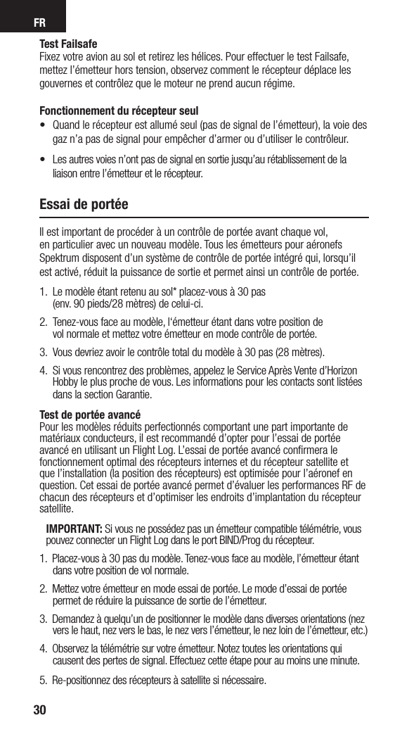 FR30Test FailsafeFixez votre avion au sol et retirez les hélices. Pour effectuer le test Failsafe, mettez l’émetteur hors tension, observez comment le récepteur déplace les gouvernes et contrôlez que le moteur ne prend aucun régime. Fonctionnement du récepteur seul•   Quand le récepteur est allumé seul (pas de signal de l’émetteur), la voie des gaz n’a pas de signal pour empêcher d’armer ou d’utiliser le contrôleur.•  Les autres voies n’ont pas de signal en sortie jusqu’au rétablissement de la liaison entre l’émetteur et le récepteur. Essai de portéeIl est important de procéder à un contrôle de portée avant chaque vol,  en particulier avec un nouveau modèle. Tous les émetteurs pour aéronefs Spektrum disposent d’un système de contrôle de portée intégré qui, lorsqu’il est activé, réduit la puissance de sortie et permet ainsi un contrôle de portée. 1.  Le modèle étant retenu au sol* placez-vous à 30 pas  (env. 90 pieds/28 mètres) de celui-ci. 2.   Tenez-vous face au modèle, l‘émetteur étant dans votre position de  vol normale et mettez votre émetteur en mode contrôle de portée.3.    Vous devriez avoir le contrôle total du modèle à 30 pas (28 mètres).4.  Si vous rencontrez des problèmes, appelez le Service Après Vente d’Horizon Hobby le plus proche de vous. Les informations pour les contacts sont listées dans la section Garantie.Test de portée avancéPour les modèles réduits perfectionnés comportant une part importante de matériaux conducteurs, il est recommandé d’opter pour l’essai de portée avancé en utilisant un Flight Log. L’essai de portée avancé conﬁrmera le fonctionnement optimal des récepteurs internes et du récepteur satellite et que l’installation (la position des récepteurs) est optimisée pour l’aéronef en question. Cet essai de portée avancé permet d’évaluer les performances RF de chacun des récepteurs et d’optimiser les endroits d’implantation du récepteur satellite.IMPORTANT: Si vous ne possédez pas un émetteur compatible télémétrie, vous pouvez connecter un Flight Log dans le port BIND/Prog du récepteur.1.  Placez-vous à 30 pas du modèle. Tenez-vous face au modèle, l’émetteur étant dans votre position de vol normale. 2.  Mettez votre émetteur en mode essai de portée. Le mode d’essai de portée permet de réduire la puissance de sortie de l’émetteur.3.  Demandez à quelqu’un de positionner le modèle dans diverses orientations (nez vers le haut, nez vers le bas, le nez vers l’émetteur, le nez loin de l’émetteur, etc.)4.  Observez la télémétrie sur votre émetteur. Notez toutes les orientations qui causent des pertes de signal. Effectuez cette étape pour au moins une minute. 5.  Re-positionnez des récepteurs à satellite si nécessaire.