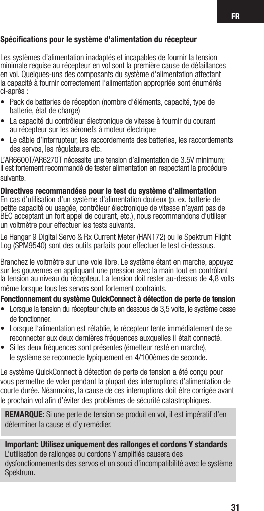 FR31Spéciﬁcations pour le système d’alimentation du récepteurLes systèmes d’alimentation inadaptés et incapables de fournir la tension minimale requise au récepteur en vol sont la première cause de défaillances en vol. Quelques-uns des composants du système d’alimentation affectant la capacité à fournir correctement l’alimentation appropriée sont énumérés ci-après :•  Pack de batteries de réception (nombre d’éléments, capacité, type de batterie, état de charge) •  La capacité du contrôleur électronique de vitesse à fournir du courant  au récepteur sur les aéronefs à moteur électrique•  Le câble d’interrupteur, les raccordements des batteries, les raccordements des servos, les régulateurs etc.L’AR6600T/AR6270T nécessite une tension d’alimentation de 3.5V minimum; il est fortement recommandé de tester alimentation en respectant la procédure suivante.Directives recommandées pour le test du système d’alimentationEn cas d’utilisation d’un système d’alimentation douteux (p. ex. batterie de petite capacité ou usagée, contrôleur électronique de vitesse n’ayant pas de BEC acceptant un fort appel de courant, etc.), nous recommandons d’utiliser  un voltmètre pour effectuer les tests suivants. Le Hangar 9 Digital Servo &amp; Rx Current Meter (HAN172) ou le Spektrum Flight Log (SPM9540) sont des outils parfaits pour effectuer le test ci-dessous.Branchez le voltmètre sur une voie libre. Le système étant en marche, appuyez sur les gouvernes en appliquant une pression avec la main tout en contrôlant la tension au niveau du récepteur. La tension doit rester au-dessus de 4,8 volts même lorsque tous les servos sont fortement contraints.Fonctionnement du système QuickConnect à détection de perte de tension•  Lorsque la tension du récepteur chute en dessous de 3,5 volts, le système cesse de fonctionner.•   Lorsque l‘alimentation est rétablie, le récepteur tente immédiatement de se reconnecter aux deux dernières fréquences auxquelles il était connecté. •   Si les deux fréquences sont présentes (émetteur resté en marche),  le système se reconnecte typiquement en 4/100èmes de seconde. Le système QuickConnect à détection de perte de tension a été conçu pour vous permettre de voler pendant la plupart des interruptions d’alimentation de courte durée. Néanmoins, la cause de ces interruptions doit être corrigée avant le prochain vol aﬁn d’éviter des problèmes de sécurité catastrophiques. REMARQUE: Si une perte de tension se produit en vol, il est impératif d’en déterminer la cause et d’y remédier.Important: Utilisez uniquement des rallonges et cordons Y standardsL’utilisation de rallonges ou cordons Y ampliﬁés causera desdysfonctionnements des servos et un souci d’incompatibilité avec le système Spektrum.