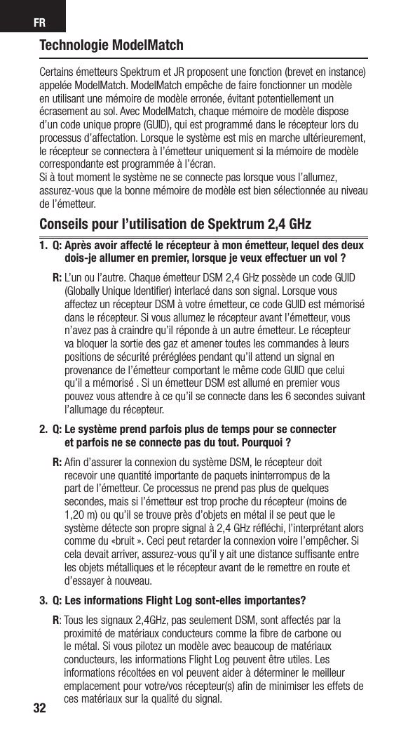 FR32Technologie ModelMatchCertains émetteurs Spektrum et JR proposent une fonction (brevet en instance) appelée ModelMatch. ModelMatch empêche de faire fonctionner un modèle en utilisant une mémoire de modèle erronée, évitant potentiellement un écrasement au sol. Avec ModelMatch, chaque mémoire de modèle dispose d’un code unique propre (GUID), qui est programmé dans le récepteur lors du processus d’affectation. Lorsque le système est mis en marche ultérieurement, le récepteur se connectera à l’émetteur uniquement si la mémoire de modèle correspondante est programmée à l’écran. Si à tout moment le système ne se connecte pas lorsque vous l’allumez, assurez-vous que la bonne mémoire de modèle est bien sélectionnée au niveau de l’émetteur.Conseils pour l’utilisation de Spektrum 2,4 GHz1. Q:  Après avoir affecté le récepteur à mon émetteur, lequel des deux dois-je allumer en premier, lorsque je veux effectuer un vol ? R:  L’un ou l’autre. Chaque émetteur DSM 2,4 GHz possède un code GUID (Globally Unique Identifier) interlacé dans son signal. Lorsque vous affectez un récepteur DSM à votre émetteur, ce code GUID est mémorisé dans le récepteur. Si vous allumez le récepteur avant l’émetteur, vous n’avez pas à craindre qu’il réponde à un autre émetteur. Le récepteur va bloquer la sortie des gaz et amener toutes les commandes à leurs positions de sécurité préréglées pendant qu’il attend un signal en provenance de l’émetteur comportant le même code GUID que celui qu’il a mémorisé . Si un émetteur DSM est allumé en premier vous pouvez vous attendre à ce qu’il se connecte dans les 6 secondes suivant l’allumage du récepteur. 2.  Q:  Le système prend parfois plus de temps pour se connecter  et parfois ne se connecte pas du tout. Pourquoi ? R:  Aﬁn d’assurer la connexion du système DSM, le récepteur doit  recevoir une quantité importante de paquets ininterrompus de la  part de l’émetteur. Ce processus ne prend pas plus de quelques secondes, mais si l’émetteur est trop proche du récepteur (moins de 1,20 m) ou qu’il se trouve près d’objets en métal il se peut que le système détecte son propre signal à 2,4 GHz réﬂéchi, l’interprétant alors comme du «bruit ». Ceci peut retarder la connexion voire l’empêcher. Si cela devait arriver, assurez-vous qu’il y ait une distance sufﬁsante entre les objets métalliques et le récepteur avant de le remettre en route et d’essayer à nouveau.3.  Q:  Les informations Flight Log sont-elles importantes? R:  Tous les signaux 2,4GHz, pas seulement DSM, sont affectés par la proximité de matériaux conducteurs comme la ﬁbre de carbone ou le métal. Si vous pilotez un modèle avec beaucoup de matériaux conducteurs, les informations Flight Log peuvent être utiles. Les informations récoltées en vol peuvent aider à déterminer le meilleur emplacement pour votre/vos récepteur(s) aﬁn de minimiser les effets de ces matériaux sur la qualité du signal.