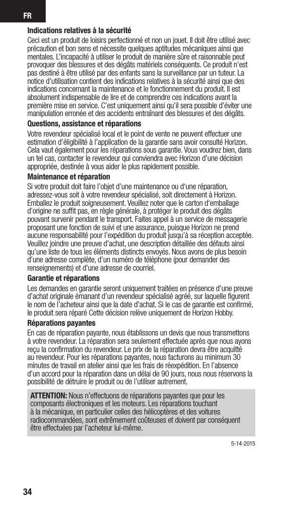 FR34Indications relatives à la sécuritéCeci est un produit de loisirs perfectionné et non un jouet. Il doit être utilisé avec précaution et bon sens et nécessite quelques aptitudes mécaniques ainsi que mentales. L’incapacité à utiliser le produit de manière sûre et raisonnable peut provoquer des blessures et des dégâts matériels conséquents. Ce produit n’est pas destiné à être utilisé par des enfants sans la surveillance par un tuteur. La notice d’utilisation contient des indications relatives à la sécurité ainsi que des indications concernant la maintenance et le fonctionnement du produit. Il est absolument indispensable de lire et de comprendre ces indications avant la première mise en service. C’est uniquement ainsi qu’il sera possible d’éviter une manipulation erronée et des accidents entraînant des blessures et des dégâts.Questions, assistance et réparationsVotre revendeur spécialisé local et le point de vente ne peuvent effectuer une estimation d’éligibilité à l’application de la garantie sans avoir consulté Horizon. Cela vaut également pour les réparations sous garantie. Vous voudrez bien, dans un tel cas, contacter le revendeur qui conviendra avec Horizon d’une décision appropriée, destinée à vous aider le plus rapidement possible.Maintenance et réparationSi votre produit doit faire l’objet d’une maintenance ou d‘une réparation, adressez-vous soit à votre revendeur spécialisé, soit directement à Horizon. Emballez le produit soigneusement. Veuillez noter que le carton d‘emballage d’origine ne sufﬁt pas, en règle générale, à protéger le produit des dégâts pouvant survenir pendant le transport. Faites appel à un service de messagerie proposant une fonction de suivi et une assurance, puisque Horizon ne prend aucune responsabilité pour l’expédition du produit jusqu’à sa réception acceptée. Veuillez joindre une preuve d’achat, une description détaillée des défauts ainsi qu’une liste de tous les éléments distincts envoyés. Nous avons de plus besoin d’une adresse complète, d’un numéro de téléphone (pour demander des renseignements) et d’une adresse de courriel.Garantie et réparationsLes demandes en garantie seront uniquement traitées en présence d’une preuve d’achat originale émanant d’un revendeur spécialisé agréé, sur laquelle ﬁgurent le nom de l’acheteur ainsi que la date d’achat. Si le cas de garantie est conﬁrmé, le produit sera réparé Cette décision relève uniquement de Horizon Hobby. Réparations payantesEn cas de réparation payante, nous établissons un devis que nous transmettons à votre revendeur. La réparation sera seulement effectuée après que nous ayons reçu la conﬁrmation du revendeur. Le prix de la réparation devra être acquitté au revendeur. Pour les réparations payantes, nous facturons au minimum 30 minutes de travail en atelier ainsi que les frais de réexpédition. En l’absence d’un accord pour la réparation dans un délai de 90 jours, nous nous réservons la possibilité de détruire le produit ou de l’utiliser autrement. ATTENTION: Nous n’effectuons de réparations payantes que pour les composants électroniques et les moteurs. Les réparations touchant à la mécanique, en particulier celles des hélicoptères et des voitures radiocommandées, sont extrêmement coûteuses et doivent par conséquent être effectuées par l’acheteur lui-même.5-14-2015