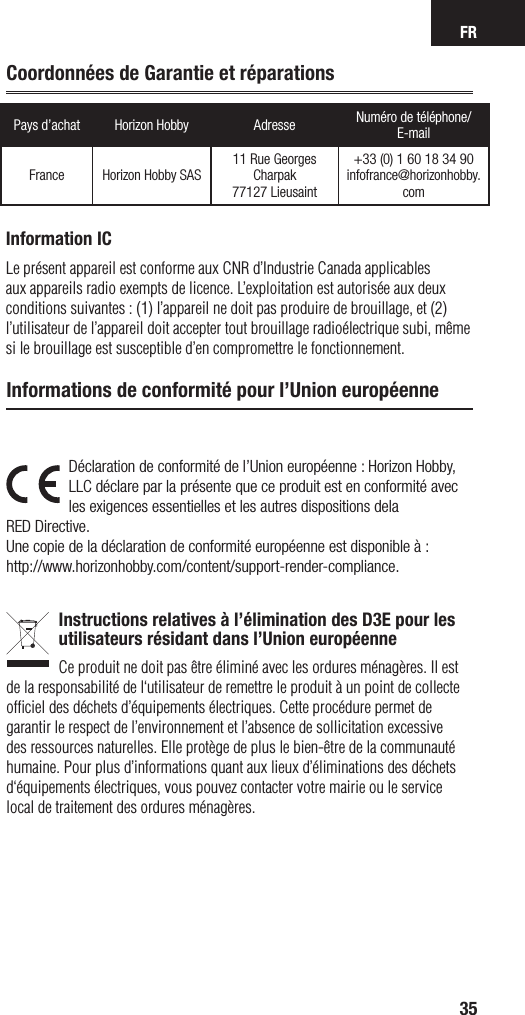 FR35Pays d’achat Horizon Hobby Adresse Numéro de téléphone/ E-mailFrance Horizon Hobby SAS11 Rue Georges Charpak77127 Lieusaint+33 (0) 1 60 18 34 90infofrance@horizonhobby.comDéclaration de conformité de l’Union européenne : Horizon Hobby, LLC déclare par la présente que ce produit est en conformité avec les exigences essentielles et les autres dispositions dela RED Directive.Une copie de la déclaration de conformité européenne est disponible à : http://www.horizonhobby.com/content/support-render-compliance.Instructions relatives à l’élimination des D3E pour les utilisateurs résidant dans l’Union européenneCe produit ne doit pas être éliminé avec les ordures ménagères. Il est de la responsabilité de l‘utilisateur de remettre le produit à un point de collecte ofﬁciel des déchets d’équipements électriques. Cette procédure permet de garantir le respect de l’environnement et l’absence de sollicitation excessive des ressources naturelles. Elle protège de plus le bien-être de la communauté humaine. Pour plus d’informations quant aux lieux d’éliminations des déchets d‘équipements électriques, vous pouvez contacter votre mairie ou le service local de traitement des ordures ménagères.Informations de conformité pour l’Union européenneCoordonnées de Garantie et réparationsInformation ICLe présent appareil est conforme aux CNR d’Industrie Canada applicables aux appareils radio exempts de licence. L’exploitation est autorisée aux deux conditions suivantes : (1) l’appareil ne doit pas produire de brouillage, et (2) l’utilisateur de l’appareil doit accepter tout brouillage radioélectrique subi, même si le brouillage est susceptible d’en compromettre le fonctionnement.