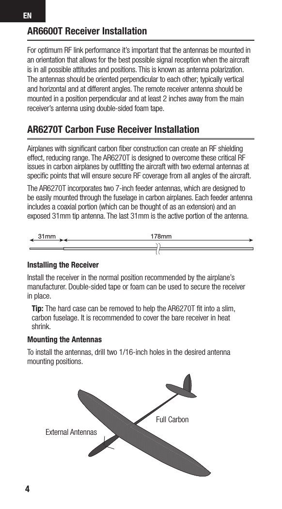 EN4AR6600T Receiver InstallationFor optimum RF link performance it’s important that the antennas be mounted in an orientation that allows for the best possible signal reception when the aircraft is in all possible attitudes and positions. This is known as antenna polarization. The antennas should be oriented perpendicular to each other; typically vertical and horizontal and at different angles. The remote receiver antenna should be mounted in a position perpendicular and at least 2 inches away from the main receiver’s antenna using double-sided foam tape.AR6270T Carbon Fuse Receiver InstallationAirplanes with signiﬁcant carbon ﬁber construction can create an RF shielding effect, reducing range. The AR6270T is designed to overcome these critical RF issues in carbon airplanes by outﬁtting the aircraft with two external antennas at speciﬁc points that will ensure secure RF coverage from all angles of the aircraft.The AR6270T incorporates two 7-inch feeder antennas, which are designed to be easily mounted through the fuselage in carbon airplanes. Each feeder antenna includes acoaxial portion (which can be thought of as an extension) and an exposed 31mm tip antenna. The last 31mm is the active portion of the antenna.Installing the ReceiverInstall the receiver in the normal position recommended by the airplane’s manufacturer. Double-sided tape or foam can be used to secure the receiver in place. Tip: The hard case can be removed to help the AR6270T ﬁt into a slim, carbon fuselage. It is recommended to cover the bare receiver in heat shrink.Mounting the AntennasTo install the antennas, drill two 1/16-inch holes in the desired antenna mounting positions.178mm31mm199mm31mmExternal AntennasFull Carbon