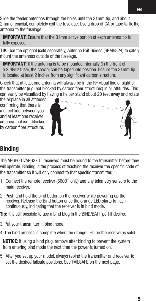 EN5Slide the feeder antennas through the holes until the 31mm tip, and about 2mm of coaxial, completely exit the fuselage. Use adrop of CA or tape to ﬁx the antenna to the fuselage. IMPORTANT: Ensure that the 31mm active portion of each antenna tip is fully exposed.TIP: Use the optional (sold separately) Antenna Exit Guides (SPM6824) to safely mount the antennas outside of the fuselage.IMPORTANT: If the antenna is to be mounted internally (in the front of a2.4GHz fuse), the coaxial can be taped into position. Ensure the 31mm tip is located at least 2 inches from any signiﬁcant carbon structure.Check that at least one antenna will always be in the RF visual line of sight of the transmitter (e.g. not blocked by carbon ﬁber structures) in all attitudes. This can easily be visualized by having a helper stand about 20 feet away and rotate the airplane in all attitudes, conﬁrming that there is a direct line between you and at least one receiver antenna that isn’t blocked by carbon ﬁber structure.BindingThe AR6600T/AR6270T receivers must be bound to the transmitter before they will operate. Binding is the process of teaching the receiver the speciﬁc code of the transmitter so it will only connect to that speciﬁc transmitter. 1.  Connect the remote receiver (6600T only) and any telemetry sensors to the main receiver.2.   Push and hold the bind button on the receiver while powering up the receiver. Release the Bind button once the orange LED starts to ﬂash continuously, indicating that the receiver is in bind mode. Tip: It is still possible to use a bind blug in the BIND/BATT port if desired.3.  Put your transmitter in bind mode. 4.  The bind process is complete when the orange LED on the receiver is solid. NOTICE: If using a bind plug, remove after binding to prevent the system from entering bind mode the next time the power is turned on.5.  After you set up your model, always rebind the transmitter and receiver to set the desired failsafe positions. See FAILSAFE on the next page.