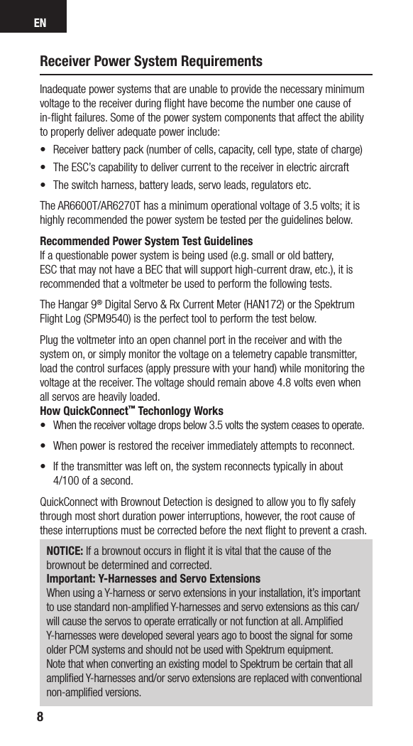 EN8Receiver Power System RequirementsInadequate power systems that are unable to provide the necessary minimum voltage to the receiver during ﬂight have become the number one cause of in-ﬂight failures. Some of the power system components that affect the ability to properly deliver adequate power include:•  Receiver battery pack (number of cells, capacity, cell type, state of charge) •  The ESC’s capability to deliver current to the receiver in electric aircraft•  The switch harness, battery leads, servo leads, regulators etc.The AR6600T/AR6270T has a minimum operational voltage of 3.5 volts; it is highly recommended the power system be tested per the guidelines below. Recommended Power System Test GuidelinesIf a questionable power system is being used (e.g. small or old battery, ESC that may not have a BEC that will support high-current draw, etc.), it is recommended that a voltmeter be used to perform the following tests.The Hangar 9® Digital Servo &amp; Rx Current Meter (HAN172) or the Spektrum Flight Log (SPM9540) is the perfect tool to perform the test below. Plug the voltmeter into an open channel port in the receiver and with the system on, or simply monitor the voltage on a telemetry capable transmitter, load the control surfaces (apply pressure with your hand) while monitoring the voltage at the receiver. The voltage should remain above 4.8 volts even when all servos are heavily loaded.How QuickConnect™ Techonlogy Works•  When the receiver voltage drops below 3.5 volts the system ceases to operate.•   When power is restored the receiver immediately attempts to reconnect. •   If the transmitter was left on, the system reconnects typically in about  4/100 of a second.QuickConnect with Brownout Detection is designed to allow you to ﬂy safely through most short duration power interruptions, however, the root cause of these interruptions must be corrected before the next ﬂight to prevent a crash. NOTICE: If a brownout occurs in ﬂight it is vital that the cause of the brownout be determined and corrected.Important: Y-Harnesses and Servo ExtensionsWhen using a Y-harness or servo extensions in your installation, it’s important to use standard non-ampliﬁed Y-harnesses and servo extensions as this can/will cause the servos to operate erratically or not function at all. Ampliﬁed Y-harnesses were developed several years ago to boost the signal for some older PCM systems and should not be used with Spektrum equipment. Note that when converting an existing model to Spektrum be certain that all ampliﬁed Y-harnesses and/or servo extensions are replaced with conventional non-ampliﬁed versions.