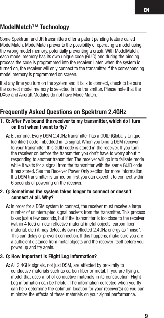 EN9ModelMatch™ TechnologySome Spektrum and JR transmitters offer a patent pending feature called ModelMatch. ModelMatch prevents the possibility of operating a model using the wrong model memory, potentially preventing a crash. With ModelMatch, each model memory has its own unique code (GUID) and during the binding process the code is programmed into the receiver. Later, when the system is turned on, the receiver will only connect to the transmitter if the corresponding model memory is programmed on screen.If at any time you turn on the system and it fails to connect, check to be sure the correct model memory is selected in the transmitter. Please note that the DX5e and Aircraft Modules do not have ModelMatch.Frequently Asked Questions on Spektrum 2.4GHz1.  Q:  After I’ve bound the receiver to my transmitter, which do I turn on ﬁrst when I want to ﬂy? A:  Either one. Every DSM 2.4GHz transmitter has a GUID (Globally Unique Identifier) code imbedded in its signal. When you bind a DSM receiver to your transmitter, this GUID code is stored in the receiver. If you turn the receiver on before the transmitter, you don’t have to worry about it responding to another transmitter. The receiver will go into failsafe mode while it waits for a signal from the transmitter with the same GUID code  it has stored. See the Receiver Power Only section for more information. If a DSM transmitter is turned on first you can expect it to connect within 6 seconds of powering on the receiver. 2.  Q:  Sometimes the system takes longer to connect or doesn’t connect at all. Why? A:  In order for a DSM system to connect, the receiver must receive a large number of uninterrupted signal packets from the transmitter. This process takes just a few seconds, but if the transmitter is too close to the receiver (within 4 feet) or near reﬂective material (metal objects, carbon ﬁber material, etc.) it may detect its own reflected 2.4GHz energy as “noise”. This can delay or prevent connection. If this happens, make sure you are a sufficient distance from metal objects and the receiver itself before you power up and try again.3.  Q:  How important is Flight Log information?  A:  All 2.4GHz signals, not just DSM, are affected by proximity to  conductive materials such as carbon ﬁber or metal. If you are ﬂying a model that uses a lot of conductive materials in its construction, Flight Log information can be helpful. The information collected when you ﬂy can help determine the optimum location for your receiver(s) so you can minimize the effects of these materials on your signal performance.