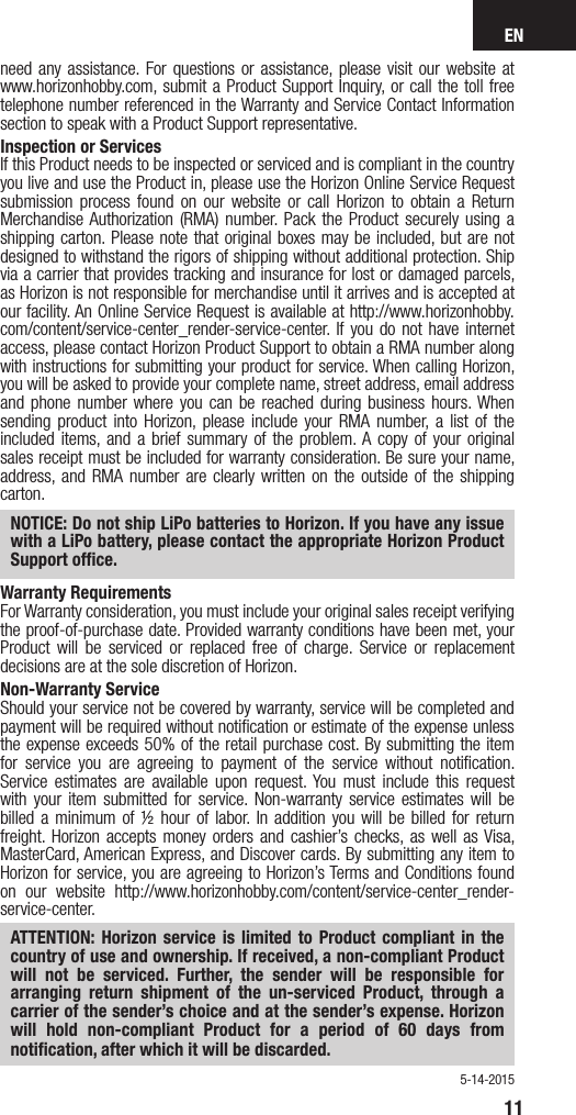 EN11need any assistance. For questions or assistance, please visit our website at www.horizonhobby.com, submit a Product Support Inquiry, or call the toll free telephone number referenced in the Warranty and Service Contact Information section to speak with a Product Support representative. Inspection or ServicesIf this Product needs to be inspected or serviced and is compliant in the country you live and use the Product in, please use the Horizon Online Service Request submission process found on our website or call Horizon to obtain a Return Merchandise Authorization (RMA) number. Pack the Product securely using a shipping carton. Please note that original boxes may be included, but are not designed to withstand the rigors of shipping without additional protection. Ship via a carrier that provides tracking and insurance for lost or damaged parcels, as Horizon is not responsible for merchandise until it arrives and is accepted at our facility. An Online Service Request is available at http://www.horizonhobby.com/content/service-center_render-service-center. If you do not have internet access, please contact Horizon Product Support to obtain a RMA number along with instructions for submitting your product for service. When calling Horizon, you will be asked to provide your complete name, street address, email address and phone number where you can be reached during business hours. When sending product into Horizon, please include your RMA number, a list of the included items, and a brief summary of the problem. A copy of your original sales receipt must be included for warranty consideration. Be sure your name, address, and RMA number are clearly written on the outside of the shipping carton. NOTICE: Do not ship LiPo batteries to Horizon. If you have any issue with a LiPo battery, please contact the appropriate Horizon Product Support ofﬁce.Warranty Requirements For Warranty consideration, you must include your original sales receipt verifying the proof-of-purchase date. Provided warranty conditions have been met, your Product will be serviced or replaced free of charge. Service or replacement decisions are at the sole discretion of Horizon.Non-Warranty ServiceShould your service not be covered by warranty, service will be completed and payment will be required without notiﬁcation or estimate of the expense unless the expense exceeds 50% of the retail purchase cost. By submitting the item for service you are agreeing to payment of the service without notiﬁcation. Service estimates are available upon request. You must include this request with your item submitted for service. Non-warranty service estimates will be billed a minimum of ½ hour of labor. In addition you will be billed for return freight. Horizon accepts money orders and cashier’s checks, as well as Visa, MasterCard, American Express, and Discover cards. By submitting any item to Horizon for service, you are agreeing to Horizon’s Terms and Conditions found on our website http://www.horizonhobby.com/content/service-center_render-service-center. ATTENTION: Horizon service is limited to Product compliant in the country of use and ownership. If received, a non-compliant Product will not be serviced. Further, the sender will be responsible for arranging return shipment of the un-serviced Product, through a carrier of the sender’s choice and at the sender’s expense. Horizon will hold non-compliant Product for a period of 60 days from notiﬁcation, after which it will be discarded.5-14-2015