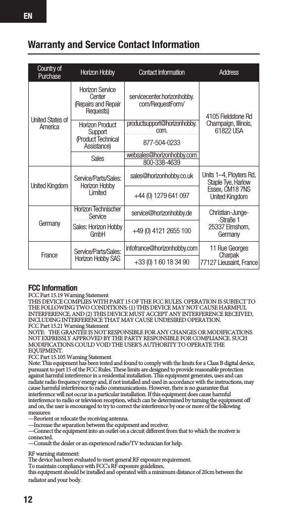 EN12Warranty and Service Contact InformationCountry of Purchase Horizon Hobby Contact Information AddressUnited States of AmericaHorizon Service Center(Repairs and Repair Requests) servicecenter.horizonhobby.com/RequestForm/4105 Fieldstone Rd  Champaign, Illinois, 61822 USAHorizon Product Support(Product Technical Assistance)productsupport@horizonhobby.com.877-504-0233Sales websales@horizonhobby.com800-338-4639United Kingdom Service/Parts/Sales:Horizon Hobby Limitedsales@horizonhobby.co.uk Units 1–4, Ployters Rd, Staple Tye, HarlowEssex, CM18 7NSUnited Kingdom+44 (0) 1279 641 097GermanyHorizon Technischer Service service@horizonhobby.de Christian-Junge--Straße 1 25337 Elmshorn, GermanySales: Horizon Hobby GmbH +49 (0) 4121 2655 100France Service/Parts/Sales: Horizon Hobby SASinfofrance@horizonhobby.com 11 Rue Georges Charpak77127 Lieusaint, France+33 (0) 1 60 18 34 90FCC InformationFCC Part 15.19 Warning Statement THIS DEVICE COMPLIES WITH PART 15 OF THE FCC RULES. OPERATION IS SUBJECT TO THE FOLLOWING TWO CONDITIONS: (1) THIS DEVICE MAY NOT CAUSE HARMFUL INTERFERENCE, AND (2) THIS DEVICE MUST ACCEPT ANY INTERFERENCE RECEIVED, INCLUDING INTERFERENCE THAT MAY CAUSE UNDESIRED OPERATION.FCC Part 15.21 Warning StatementNOTE:   THE GRANTEE IS NOT RESPONSIBLE FOR ANY CHANGES OR MODIFICATIONS NOT EXPRESSLY APPROVED BY THE PARTY RESPONSIBLE FOR COMPLIANCE. SUCH MODIFICATIONS COULD VOID THE USER’S AUTHORITY TO OPERATE THE EQUIPMENT.FCC Part 15.105 Warning StatementNote: This equipment has been tested and found to comply with the limits for a Class B digital device, pursuant to part 15 of the FCC Rules. These limits are designed to provide reasonable protection against harmful interference in a residential installation. This equipment generates, uses and can radiate radio frequency energy and, if not installed and used in accordance with the instructions, may cause harmful interference to radio communications. However, there is no guarantee that interference will not occur in a particular installation. If this equipment does cause harmful interference to radio or television reception, which can be determined by turning the equipment off and on, the user is encouraged to try to correct the interference by one or more of the following measures:—Reorient or relocate the receiving antenna.—Increase the separation between the equipment and receiver.—Connect the equipment into an outlet on a circuit different from that to which the receiver is connected.—Consult the dealer or an experienced radio/TV technician for help.RF warning statement:The device has been evaluated to meet general RF exposure requirement. To maintain compliance with FCC&apos;s RF exposure guidelines, this equipment should be installed and operated with a minimum distance of 20cm between the radiator and your body.