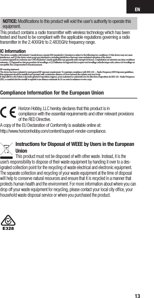 EN13Horizon Hobby, LLC hereby declares that this product is in  compliance with the essential requirements and other relevant provisions of the RED Directive. A copy of the EU Declaration of Conformity is available online at:  http://www.horizonhobby.com/content/support-render-compliance. Instructions for Disposal of WEEE by Users in the European UnionThis product must not be disposed of with other waste. Instead, it is the user’sresponsibility to dispose of their waste equipment by handing it over to ades-ignated collection point for the recycling of waste electrical and electronic equipment. The separate collection and recycling of your waste equipment at the time of disposal will help to conserve natural resources and ensure that it is recycled in amanner that protects human health and the environment. For more information about where you can drop off your waste equipment for recycling, please contact your local city ofﬁce, your household waste disposal service or where you purchased the product.Compliance Information for the European UnionNOTICE: Modiﬁcations to this product will void the user’s authority to operate this equipment.This product contains a radio transmitter with wireless technology which has been tested and found to be compliant with the applicable regulations governing a radio transmitter in the 2.400GHz to 2.4835GHz frequency range.IC InformationThis device complies with Industry Canada licence-exempt RSS standard(s). Operation is subject to the following two conditions: (1) this device may not cause interference, and (2) this device must accept any interference, including interference that may cause undesired operation of the device.Le présent appareil est conforme aux CNR d&apos;Industrie Canada applicables aux appareils radio exempts de licence. L&apos;exploitation est autorisée aux deux conditions suivantes : (1) l&apos;appareil ne doit pas produire de brouillage, et (2) l&apos;utilisateur de l&apos;appareil doit accepter tout brouillage radioélectrique subi, même si le brouillage est susceptible d&apos;en compromettre le fonctionnement.               RF warning statement:The device has been evaluated to meet general RF exposure requirement. To maintain compliance with RSS-102 — Radio Frequency (RF) Exposure guidelines, this equipment should be installed and operated with a minimum distance of 20cm between the radiator and your body.le dispositif de a été évalués à répondre général rf exposition exigence. pour maintenir la conformité avec les directives d&apos;exposition du RSS-102 - Radio Fréquence (RF), ce matériel doit être installé et exploité à une distance minimale de 20 cm entre le radiateur et votre corps.