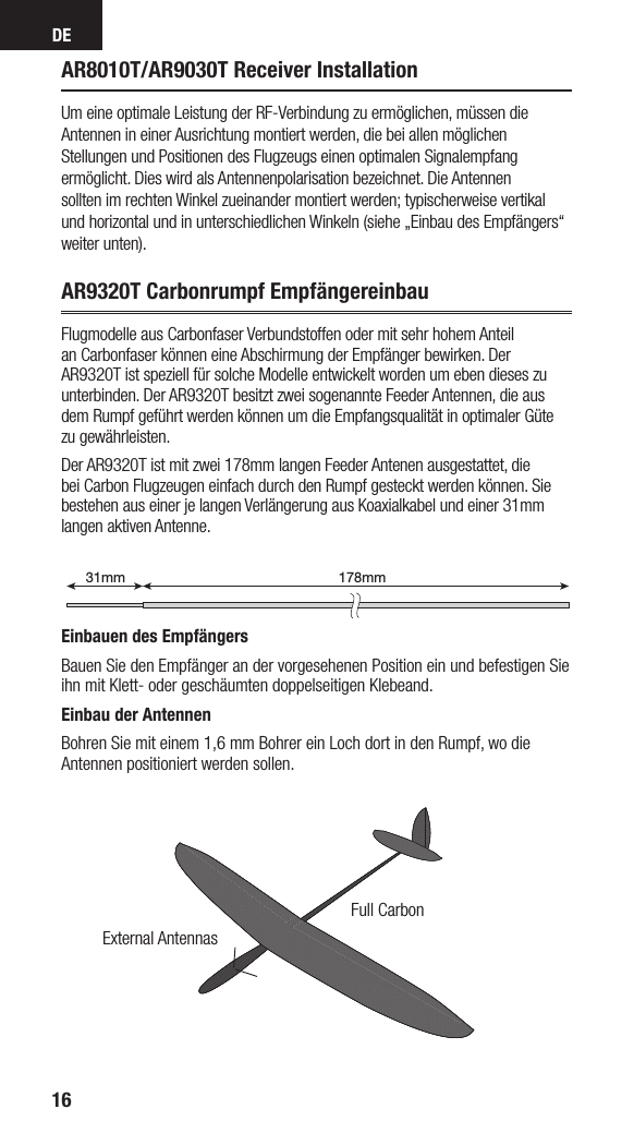 DE16AR8010T/AR9030T Receiver InstallationUm eine optimale Leistung der RF-Verbindung zu ermöglichen, müssen die Antennen in einer Ausrichtung montiert werden, die bei allen möglichen Stellungen und Positionen des Flugzeugs einen optimalen Signalempfang ermöglicht. Dies wird als Antennenpolarisation bezeichnet. Die Antennensollten im rechten Winkel zueinander montiert werden; typischerweise vertikal und horizontal und in unterschiedlichen Winkeln (siehe „Einbau des Empfängers“ weiter unten). AR9320T Carbonrumpf EmpfängereinbauFlugmodelle aus Carbonfaser Verbundstoffen oder mit sehr hohem Anteil an Carbonfaser können eine Abschirmung der Empfänger bewirken. Der AR9320T ist speziell für solche Modelle entwickelt worden um eben dieses zu unterbinden. Der AR9320T besitzt zwei sogenannte Feeder Antennen, die aus dem Rumpf geführt werden können um die Empfangsqualität in optimaler Güte zu gewährleisten.Der AR9320T ist mit zwei 178mm langen Feeder Antenen ausgestattet, die bei Carbon Flugzeugen einfach durch den Rumpf gesteckt werden können. Sie bestehen aus einer je langen Verlängerung aus Koaxialkabel und einer 31mm langen aktiven Antenne.Einbauen des EmpfängersBauen Sie den Empfänger an der vorgesehenen Position ein und befestigen Sie ihn mit Klett- oder geschäumten doppelseitigen Klebeand. Einbau der AntennenBohren Sie mit einem 1,6 mm Bohrer ein Loch dort in den Rumpf, wo die Antennen positioniert werden sollen. 178mm31mm199mm31mmExternal AntennasFull Carbon