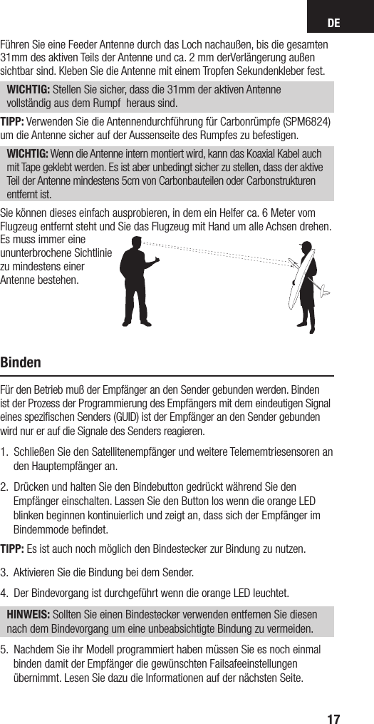 DE17Führen Sie eine Feeder Antenne durch das Loch nachaußen, bis die gesamten 31mm des aktiven Teils der Antenne und ca. 2 mm derVerlängerung außen sichtbar sind. Kleben Sie die Antenne mit einem Tropfen Sekundenkleber fest.WICHTIG: Stellen Sie sicher, dass die 31mm der aktiven Antenne vollständig aus dem Rumpf  heraus sind.TIPP: Verwenden Sie die Antennendurchführung für Carbonrümpfe (SPM6824) um die Antenne sicher auf der Aussenseite des Rumpfes zu befestigen. WICHTIG: Wenn die Antenne intern montiert wird, kann das Koaxial Kabel auch mit Tape geklebt werden. Es ist aber unbedingt sicher zu stellen, dass der aktive Teil der Antenne mindestens 5cm von Carbonbauteilen oder Carbonstrukturen entfernt ist.Sie können dieses einfach ausprobieren, in dem ein Helfer ca. 6 Meter vom Flugzeug entfernt steht und Sie das Flugzeug mit Hand um alle Achsen drehen. Es muss immer eine ununterbrochene Sichtlinie zu mindestens einer Antenne bestehen.BindenFür den Betrieb muß der Empfänger an den Sender gebunden werden. Binden ist der Prozess der Programmierung des Empfängers mit dem eindeutigen Signal eines speziﬁschen Senders (GUID) ist der Empfänger an den Sender gebunden wird nur er auf die Signale des Senders reagieren.1.  Schließen Sie den Satellitenempfänger und weitere Telememtriesensoren an den Hauptempfänger an. 2.  Drücken und halten Sie den Bindebutton gedrückt während Sie den Empfänger einschalten. Lassen Sie den Button los wenn die orange LED blinken beginnen kontinuierlich und zeigt an, dass sich der Empfänger im Bindemmode beﬁndet.TIPP: Es ist auch noch möglich den Bindestecker zur Bindung zu nutzen.3.  Aktivieren Sie die Bindung bei dem Sender. 4.  Der Bindevorgang ist durchgeführt wenn die orange LED leuchtet. HINWEIS: Sollten Sie einen Bindestecker verwenden entfernen Sie diesen nach dem Bindevorgang um eine unbeabsichtigte Bindung zu vermeiden.5.  Nachdem Sie ihr Modell programmiert haben müssen Sie es noch einmal binden damit der Empfänger die gewünschten Failsafeeinstellungen übernimmt. Lesen Sie dazu die Informationen auf der nächsten Seite.