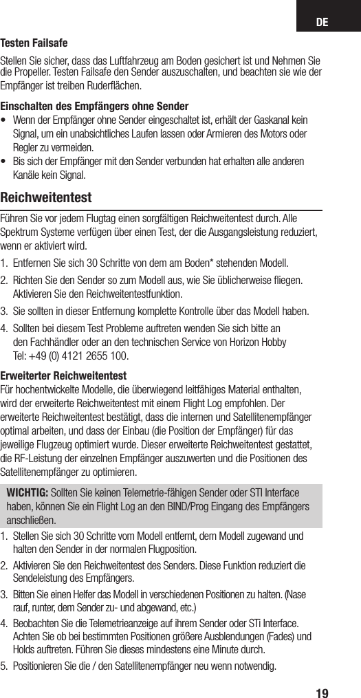 DE19Testen Failsafe Stellen Sie sicher, dass das Luftfahrzeug am Boden gesichert ist und Nehmen Sie die Propeller. Testen Failsafe den Sender auszuschalten, und beachten sie wie der Empfänger ist treiben Ruderﬂächen.Einschalten des Empfängers ohne Sender•   Wenn der Empfänger ohne Sender eingeschaltet ist, erhält der Gaskanal kein Signal, um ein unabsichtliches Laufen lassen oder Armieren des Motors oder Regler zu vermeiden.•  Bis sich der Empfänger mit den Sender verbunden hat erhalten alle anderen Kanäle kein Signal. ReichweitentestFühren Sie vor jedem Flugtag einen sorgfältigen Reichweitentest durch. Alle Spektrum Systeme verfügen über einen Test, der die Ausgangsleistung reduziert, wenn er aktiviert wird. 1.   Entfernen Sie sich 30 Schritte von dem am Boden* stehenden Modell. 2.   Richten Sie den Sender so zum Modell aus, wie Sie üblicherweise ﬂiegen. Aktivieren Sie den Reichweitentestfunktion.3.    Sie sollten in dieser Entfernung komplette Kontrolle über das Modell haben. 4.   Sollten bei diesem Test Probleme auftreten wenden Sie sich bitte an  den Fachhändler oder an den technischen Service von Horizon Hobby  Tel: +49 (0) 4121 2655 100.Erweiterter ReichweitentestFür hochentwickelte Modelle, die überwiegend leitfähiges Material enthalten,wird der erweiterte Reichweitentest mit einem Flight Log empfohlen. Dererweiterte Reichweitentest bestätigt, dass die internen und Satellitenempfängeroptimal arbeiten, und dass der Einbau (die Position der Empfänger) für dasjeweilige Flugzeug optimiert wurde. Dieser erweiterte Reichweitentest gestattet,die RF-Leistung der einzelnen Empfänger auszuwerten und die Positionen desSatellitenempfänger zu optimieren.WICHTIG: Sollten Sie keinen Telemetrie-fähigen Sender oder STI Interface haben, können Sie ein Flight Log an den BIND/Prog Eingang des Empfängers anschließen.1.  Stellen Sie sich 30 Schritte vom Modell entfernt, dem Modell zugewand und halten den Sender in der normalen Flugposition.2.  Aktivieren Sie den Reichweitentest des Senders. Diese Funktion reduziert die Sendeleistung des Empfängers.3.  Bitten Sie einen Helfer das Modell in verschiedenen Positionen zu halten. (Nase rauf, runter, dem Sender zu- und abgewand, etc.)4.  Beobachten Sie die Telemetrieanzeige auf ihrem Sender oder STi Interface. Achten Sie ob bei bestimmten Positionen größere Ausblendungen (Fades) und Holds auftreten. Führen Sie dieses mindestens eine Minute durch.5.  Positionieren Sie die / den Satellitenempfänger neu wenn notwendig.