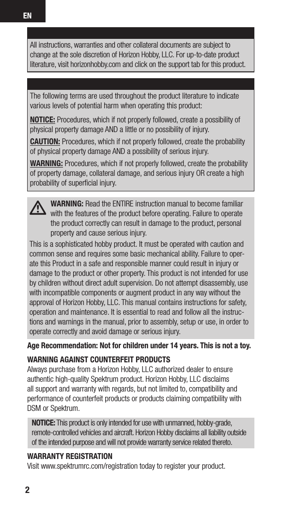 EN2NOTICEAll instructions, warranties and other collateral documents are subject to change at the sole discretion of Horizon Hobby, LLC. For up-to-date product literature, visit horizonhobby.com and click on the support tab for this product. Meaning of Special LanguageThe following terms are used throughout the product literature to indicate various levels of potential harm when operating this product:NOTICE: Procedures, which if not properly followed, create a possibility of physical property damage AND a little or no possibility of injury.CAUTION: Procedures, which if not properly followed, create the probability of physical property damage AND a possibility of serious injury.WARNING: Procedures, which if not properly followed, create the probability of property damage, collateral damage, and serious injury OR create a high probability of superﬁcial injury. WARNING: Read the ENTIRE instruction manual to become familiar with the features of the product before operating. Failure to operate the product correctly can result in damage to the product, personal property and cause serious injury.This is a sophisticated hobby product. It must be operated with caution and common sense and requires some basic mechanical ability. Failure to oper-ate this Product in a safe and responsible manner could result in injury or damage to the product or other property. This product is not intended for use by children without direct adult supervision. Do not attempt disassembly, use with incompatible components or augment product in any way without the approval of Horizon Hobby, LLC. This manual contains instructions for safety, operation and maintenance. It is essential to read and follow all the instruc-tions and warnings in the manual, prior to assembly, setup or use, in order to operate correctly and avoid damage or serious injury.Age Recommendation: Not for children under 14 years. This is not a toy.WARNING AGAINST COUNTERFEIT PRODUCTS Always purchase from a Horizon Hobby, LLC authorized dealer to ensure authentic high-quality Spektrum product. Horizon Hobby, LLC disclaims all support and warranty with regards, but not limited to, compatibility and performance of counterfeit products or products claiming compatibility with DSM or Spektrum.NOTICE: This product is only intended for use with unmanned, hobby-grade, remote-controlled vehicles and aircraft. Horizon Hobby disclaims all liability outside of the intended purpose and will not provide warranty service related thereto.WARRANTY REGISTRATIONVisit www.spektrumrc.com/registration today to register your product.