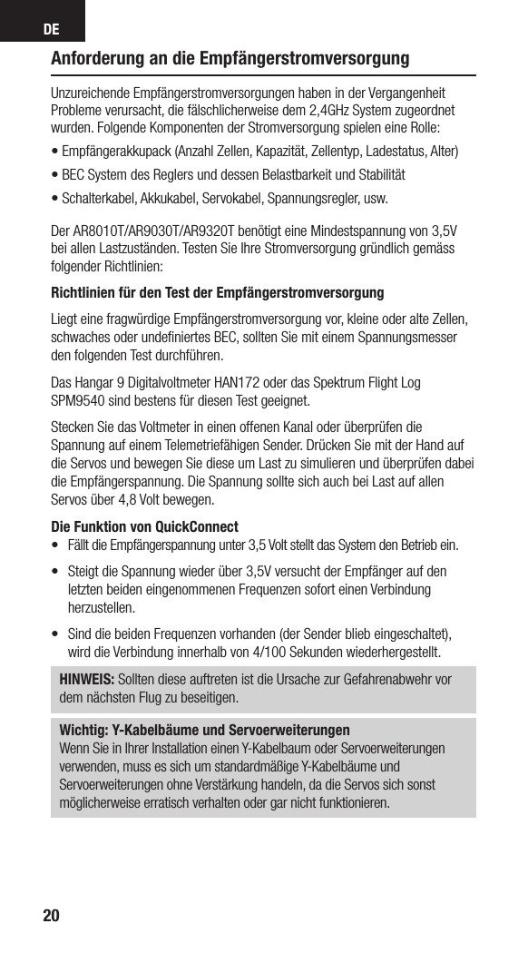 DE20Anforderung an die EmpfängerstromversorgungUnzureichende Empfängerstromversorgungen haben in der Vergangenheit Probleme verursacht, die fälschlicherweise dem 2,4GHz System zugeordnet wurden. Folgende Komponenten der Stromversorgung spielen eine Rolle: • Empfängerakkupack (Anzahl Zellen, Kapazität, Zellentyp, Ladestatus, Alter) • BEC System des Reglers und dessen Belastbarkeit und Stabilität• Schalterkabel, Akkukabel, Servokabel, Spannungsregler, usw.Der AR8010T/AR9030T/AR9320T benötigt eine Mindestspannung von 3,5V bei allen Lastzuständen. Testen Sie Ihre Stromversorgung gründlich gemäss folgender Richtlinien: Richtlinien für den Test der EmpfängerstromversorgungLiegt eine fragwürdige Empfängerstromversorgung vor, kleine oder alte Zellen, schwaches oder undeﬁniertes BEC, sollten Sie mit einem Spannungsmesser den folgenden Test durchführen. Das Hangar 9 Digitalvoltmeter HAN172 oder das Spektrum Flight Log SPM9540 sind bestens für diesen Test geeignet. Stecken Sie das Voltmeter in einen offenen Kanal oder überprüfen die Spannung auf einem Telemetriefähigen Sender. Drücken Sie mit der Hand auf die Servos und bewegen Sie diese um Last zu simulieren und überprüfen dabei die Empfängerspannung. Die Spannung sollte sich auch bei Last auf allen Servos über 4,8 Volt bewegen.Die Funktion von QuickConnect•  Fällt die Empfängerspannung unter 3,5 Volt stellt das System den Betrieb ein. •  Steigt die Spannung wieder über 3,5V versucht der Empfänger auf den letzten beiden eingenommenen Frequenzen sofort einen Verbindung herzustellen. •   Sind die beiden Frequenzen vorhanden (der Sender blieb eingeschaltet), wird die Verbindung innerhalb von 4/100 Sekunden wiederhergestellt.HINWEIS: Sollten diese auftreten ist die Ursache zur Gefahrenabwehr vor dem nächsten Flug zu beseitigen.Wichtig: Y-Kabelbäume und ServoerweiterungenWenn Sie in Ihrer Installation einen Y-Kabelbaum oder Servoerweiterungenverwenden, muss es sich um standardmäßige Y-Kabelbäume undServoerweiterungen ohne Verstärkung handeln, da die Servos sich sonstmöglicherweise erratisch verhalten oder gar nicht funktionieren. 