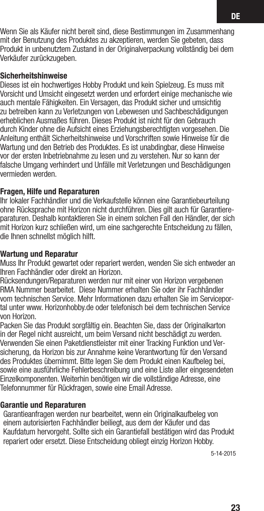 DE23Wenn Sie als Käufer nicht bereit sind, diese Bestimmungen im Zusammenhang mit der Benutzung des Produktes zu akzeptieren, werden Sie gebeten, dass Produkt in unbenutztem Zustand in der Originalverpackung vollständig bei dem Verkäufer zurückzugeben.Sicherheitshinweise Dieses ist ein hochwertiges Hobby Produkt und kein Spielzeug. Es muss mit Vorsicht und Umsicht eingesetzt werden und erfordert einige mechanische wie auch mentale Fähigkeiten. Ein Versagen, das Produkt sicher und umsichtig zu betreiben kann zu Verletzungen von Lebewesen und Sachbeschädigungen erheblichen Ausmaßes führen. Dieses Produkt ist nicht für den Gebrauch durch Kinder ohne die Aufsicht eines Erziehungsberechtigten vorgesehen. Die Anleitung enthält Sicherheitshinweise und Vorschriften sowie Hinweise für die Wartung und den Betrieb des Produktes. Es ist unabdingbar, diese Hinweise vor der ersten Inbetriebnahme zu lesen und zu verstehen. Nur so kann der falsche Umgang verhindert und Unfälle mit Verletzungen und Beschädigungen vermieden werden. Fragen, Hilfe und Reparaturen Ihr lokaler Fachhändler und die Verkaufstelle können eine Garantiebeurteilung ohne Rücksprache mit Horizon nicht durchführen. Dies gilt auch für Garantiere-paraturen. Deshalb kontaktieren Sie in einem solchen Fall den Händler, der sich mit Horizon kurz schließen wird, um eine sachgerechte Entscheidung zu fällen, die Ihnen schnellst möglich hilft. Wartung und Reparatur Muss Ihr Produkt gewartet oder repariert werden, wenden Sie sich entweder an Ihren Fachhändler oder direkt an Horizon. Rücksendungen/Reparaturen werden nur mit einer von Horizon vergebenen  RMA Nummer bearbeitet.  Diese Nummer erhalten Sie oder ihr Fachhändler vom technischen Service. Mehr Informationen dazu erhalten Sie im Servicepor-tal unter www. Horizonhobby.de oder telefonisch bei dem technischen Service von Horizon.Packen Sie das Produkt sorgfältig ein. Beachten Sie, dass der Originalkarton in der Regel nicht ausreicht, um beim Versand nicht beschädigt zu werden. Verwenden Sie einen Paketdienstleister mit einer Tracking Funktion und Ver-sicherung, da Horizon bis zur Annahme keine Verantwortung für den Versand des Produktes übernimmt. Bitte legen Sie dem Produkt einen Kaufbeleg bei, sowie eine ausführliche Fehlerbeschreibung und eine Liste aller eingesendeten Einzelkomponenten. Weiterhin benötigen wir die vollständige Adresse, eine Telefonnummer für Rückfragen, sowie eine Email Adresse.Garantie und Reparaturen Garantieanfragen werden nur bearbeitet, wenn ein Originalkaufbeleg von einem autorisierten Fachhändler beiliegt, aus dem der Käufer und das Kaufdatum hervorgeht. Sollte sich ein Garantiefall bestätigen wird das Produkt repariert oder ersetzt. Diese Entscheidung obliegt einzig Horizon Hobby. 5-14-2015