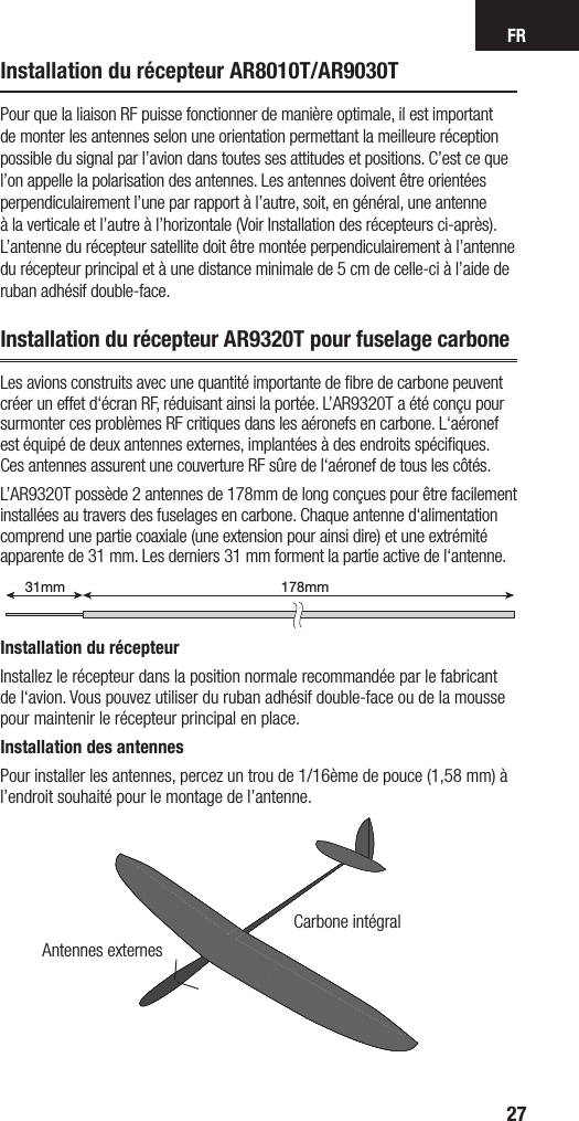 FR27Installation du récepteur AR8010T/AR9030TPour que la liaison RF puisse fonctionner de manière optimale, il est important de monter les antennes selon une orientation permettant la meilleure réception possible du signal par l’avion dans toutes ses attitudes et positions. C’est ce que l’on appelle la polarisation des antennes. Les antennes doivent être orientées perpendiculairement l’une par rapport à l’autre, soit, en général, une antenne à la verticale et l’autre à l’horizontale (Voir Installation des récepteurs ci-après). L’antenne du récepteur satellite doit être montée perpendiculairement à l’antenne du récepteur principal et à une distance minimale de 5 cm de celle-ci à l’aide de ruban adhésif double-face. Installation du récepteur AR9320T pour fuselage carboneLes avions construits avec une quantité importante de ﬁbre de carbone peuvent créer un effet d‘écran RF, réduisant ainsi la portée. L’AR9320T a été conçu pour surmonter ces problèmes RF critiques dans les aéronefs en carbone. L‘aéronef est équipé de deux antennes externes, implantées à des endroits spéciﬁques. Ces antennes assurent une couverture RF sûre de l‘aéronef de tous les côtés.L’AR9320T possède 2 antennes de 178mm de long conçues pour être facilement installées au travers des fuselages en carbone. Chaque antenne d‘alimentation comprend une partie coaxiale (une extension pour ainsi dire) et une extrémité apparente de 31 mm. Les derniers 31 mm forment la partie active de l‘antenne.Installation du récepteurInstallez le récepteur dans la position normale recommandée par le fabricant de l‘avion. Vous pouvez utiliser du ruban adhésif double-face ou de la mousse pour maintenir le récepteur principal en place.  Installation des antennesPour installer les antennes, percez un trou de 1/16ème de pouce (1,58 mm) à l’endroit souhaité pour le montage de l’antenne.178mm31mm199mm31mmAntennes externesCarbone intégral