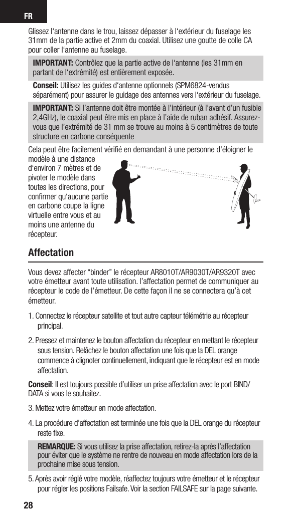 FR28Glissez l‘antenne dans le trou, laissez dépasser à l‘extérieur du fuselage les 31mm de la partie active et 2mm du coaxial. Utilisez une goutte de colle CA pour coller l‘antenne au fuselage.IMPORTANT: Contrôlez que la partie active de l‘antenne (les 31mm en partant de l‘extrémité) est entièrement exposée.Conseil: Utilisez les guides d‘antenne optionnels (SPM6824-vendus séparément) pour assurer le guidage des antennes vers l‘extérieur du fuselage.IMPORTANT: Si l’antenne doit être montée à l’intérieur (à l’avant d’un fusible 2,4GHz), le coaxial peut être mis en place à l’aide de ruban adhésif. Assurez-vous que l’extrémité de 31 mm se trouve au moins à 5 centimètres de toute structure en carbone conséquenteCela peut être facilement vériﬁé en demandant à une personne d‘éloigner le modèle à une distance d‘environ 7 mètres et de pivoter le modèle dans toutes les directions, pour conﬁrmer qu‘aucune partie en carbone coupe la ligne virtuelle entre vous et au moins une antenne du récepteur.AffectationVous devez affecter “binder” le récepteur AR8010T/AR9030T/AR9320T avec votre émetteur avant toute utilisation. l’affectation permet de communiquer au récepteur le code de l’émetteur. De cette façon il ne se connectera qu’à cet émetteur. 1. Connectez le récepteur satellite et tout autre capteur télémétrie au récepteur principal.2. Pressez et maintenez le bouton affectation du récepteur en mettant le récepteur sous tension. Relâchez le bouton affectation une fois que la DEL orange commence à clignoter continuellement, indiquant que le récepteur est en mode affectation. Conseil: Il est toujours possible d’utiliser un prise affectation avec le port BIND/DATA si vous le souhaitez.3. Mettez votre émetteur en mode affectation.4. La procédure d’affectation est terminée une fois que la DEL orange du récepteur reste ﬁxe.REMARQUE: Si vous utilisez la prise affectation, retirez-la après l’affectation pour éviter que le système ne rentre de nouveau en mode affectation lors de la prochaine mise sous tension.5. Après avoir réglé votre modèle, réaffectez toujours votre émetteur et le récepteur pour régler les positions Failsafe. Voir la section FAILSAFE sur la page suivante.