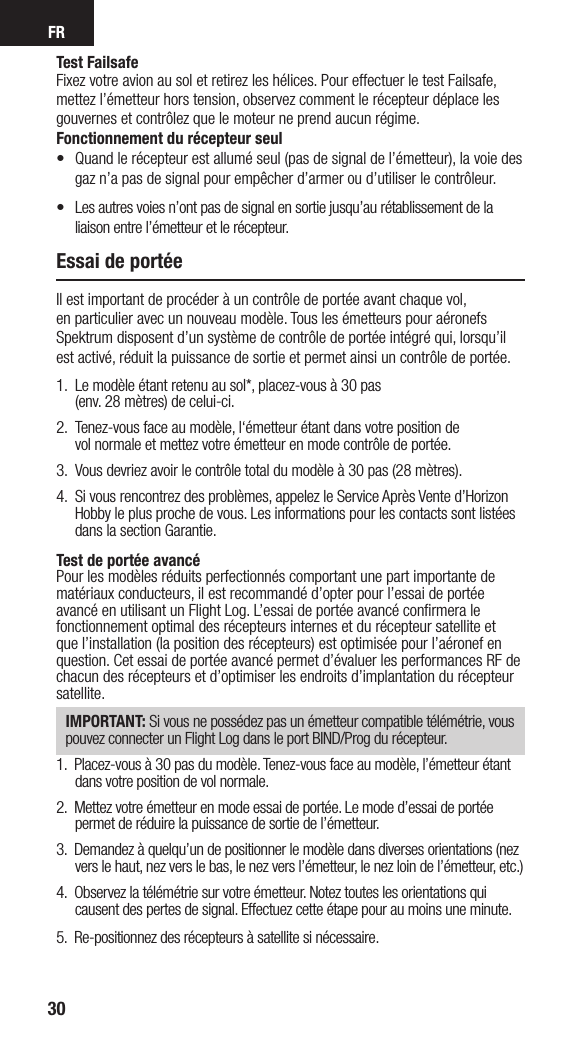 FR30Test FailsafeFixez votre avion au sol et retirez les hélices. Pour effectuer le test Failsafe, mettez l’émetteur hors tension, observez comment le récepteur déplace les gouvernes et contrôlez que le moteur ne prend aucun régime. Fonctionnement du récepteur seul•   Quand le récepteur est allumé seul (pas de signal de l’émetteur), la voie des gaz n’a pas de signal pour empêcher d’armer ou d’utiliser le contrôleur.•  Les autres voies n’ont pas de signal en sortie jusqu’au rétablissement de la liaison entre l’émetteur et le récepteur.Essai de portéeIl est important de procéder à un contrôle de portée avant chaque vol,  en particulier avec un nouveau modèle. Tous les émetteurs pour aéronefs Spektrum disposent d’un système de contrôle de portée intégré qui, lorsqu’il est activé, réduit la puissance de sortie et permet ainsi un contrôle de portée. 1.  Le modèle étant retenu au sol*, placez-vous à 30 pas  (env. 28 mètres) de celui-ci. 2.   Tenez-vous face au modèle, l‘émetteur étant dans votre position de  vol normale et mettez votre émetteur en mode contrôle de portée.3.    Vous devriez avoir le contrôle total du modèle à 30 pas (28 mètres).4.  Si vous rencontrez des problèmes, appelez le Service Après Vente d’Horizon Hobby le plus proche de vous. Les informations pour les contacts sont listées dans la section Garantie.Test de portée avancéPour les modèles réduits perfectionnés comportant une part importante de matériaux conducteurs, il est recommandé d’opter pour l’essai de portée avancé en utilisant un Flight Log. L’essai de portée avancé conﬁrmera le fonctionnement optimal des récepteurs internes et du récepteur satellite et que l’installation (la position des récepteurs) est optimisée pour l’aéronef en question. Cet essai de portée avancé permet d’évaluer les performances RF de chacun des récepteurs et d’optimiser les endroits d’implantation du récepteur satellite.IMPORTANT: Si vous ne possédez pas un émetteur compatible télémétrie, vous pouvez connecter un Flight Log dans le port BIND/Prog du récepteur.1.  Placez-vous à 30 pas du modèle. Tenez-vous face au modèle, l’émetteur étant dans votre position de vol normale. 2.  Mettez votre émetteur en mode essai de portée. Le mode d’essai de portée permet de réduire la puissance de sortie de l’émetteur.3.  Demandez à quelqu’un de positionner le modèle dans diverses orientations (nez vers le haut, nez vers le bas, le nez vers l’émetteur, le nez loin de l’émetteur, etc.)4.  Observez la télémétrie sur votre émetteur. Notez toutes les orientations qui causent des pertes de signal. Effectuez cette étape pour au moins une minute. 5.  Re-positionnez des récepteurs à satellite si nécessaire.