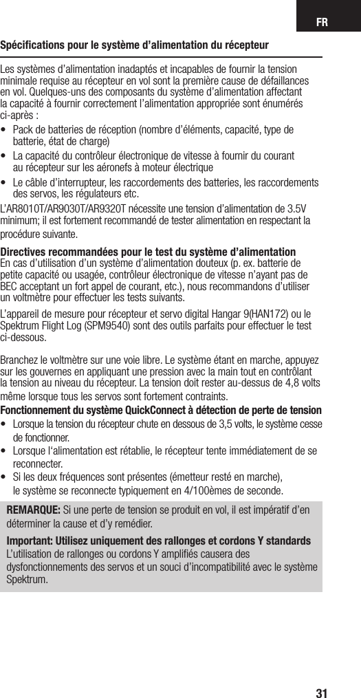 FR31Spéciﬁcations pour le système d’alimentation du récepteurLes systèmes d’alimentation inadaptés et incapables de fournir la tension minimale requise au récepteur en vol sont la première cause de défaillances en vol. Quelques-uns des composants du système d’alimentation affectant la capacité à fournir correctement l’alimentation appropriée sont énumérés ci-après :•  Pack de batteries de réception (nombre d’éléments, capacité, type de batterie, état de charge) •  La capacité du contrôleur électronique de vitesse à fournir du courant  au récepteur sur les aéronefs à moteur électrique•  Le câble d’interrupteur, les raccordements des batteries, les raccordements des servos, les régulateurs etc.L’AR8010T/AR9030T/AR9320T nécessite une tension d’alimentation de 3.5V minimum; il est fortement recommandé de tester alimentation en respectant la procédure suivante.Directives recommandées pour le test du système d’alimentationEn cas d’utilisation d’un système d’alimentation douteux (p. ex. batterie de petite capacité ou usagée, contrôleur électronique de vitesse n’ayant pas de BEC acceptant un fort appel de courant, etc.), nous recommandons d’utiliser  un voltmètre pour effectuer les tests suivants. L’appareil de mesure pour récepteur et servo digital Hangar 9(HAN172) ou le Spektrum Flight Log (SPM9540) sont des outils parfaits pour effectuer le test ci-dessous.Branchez le voltmètre sur une voie libre. Le système étant en marche, appuyez sur les gouvernes en appliquant une pression avec la main tout en contrôlant la tension au niveau du récepteur. La tension doit rester au-dessus de 4,8 volts même lorsque tous les servos sont fortement contraints.Fonctionnement du système QuickConnect à détection de perte de tension•  Lorsque la tension du récepteur chute en dessous de 3,5 volts, le système cesse de fonctionner.•   Lorsque l‘alimentation est rétablie, le récepteur tente immédiatement de se reconnecter. •   Si les deux fréquences sont présentes (émetteur resté en marche),  le système se reconnecte typiquement en 4/100èmes de seconde. REMARQUE: Si une perte de tension se produit en vol, il est impératif d’en déterminer la cause et d’y remédier.Important: Utilisez uniquement des rallonges et cordons Y standardsL’utilisation de rallonges ou cordons Y ampliﬁés causera des dysfonctionnements des servos et un souci d’incompatibilité avec le système Spektrum.