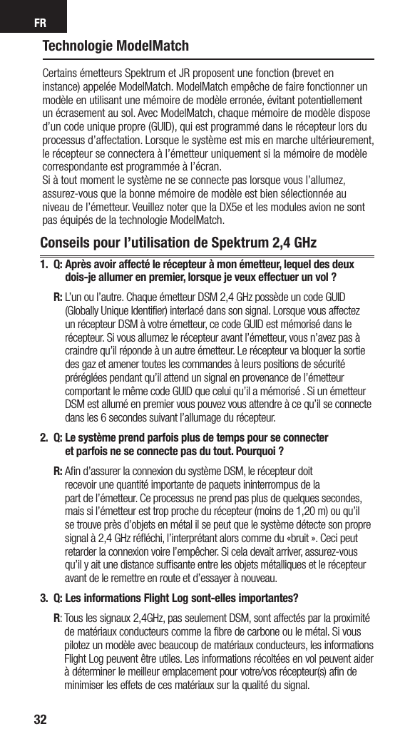 FR32Technologie ModelMatchCertains émetteurs Spektrum et JR proposent une fonction (brevet en instance) appelée ModelMatch. ModelMatch empêche de faire fonctionner un modèle en utilisant une mémoire de modèle erronée, évitant potentiellement un écrasement au sol. Avec ModelMatch, chaque mémoire de modèle dispose d’un code unique propre (GUID), qui est programmé dans le récepteur lors du processus d’affectation. Lorsque le système est mis en marche ultérieurement, le récepteur se connectera à l’émetteur uniquement si la mémoire de modèle correspondante est programmée à l’écran. Si à tout moment le système ne se connecte pas lorsque vous l’allumez, assurez-vous que la bonne mémoire de modèle est bien sélectionnée au niveau de l’émetteur. Veuillez noter que la DX5e et les modules avion ne sont pas équipés de la technologie ModelMatch.Conseils pour l’utilisation de Spektrum 2,4 GHz1. Q:  Après avoir affecté le récepteur à mon émetteur, lequel des deux dois-je allumer en premier, lorsque je veux effectuer un vol ? R:  L’un ou l’autre. Chaque émetteur DSM 2,4 GHz possède un code GUID (Globally Unique Identifier) interlacé dans son signal. Lorsque vous affectez un récepteur DSM à votre émetteur, ce code GUID est mémorisé dans le récepteur. Si vous allumez le récepteur avant l’émetteur, vous n’avez pas à craindre qu’il réponde à un autre émetteur. Le récepteur va bloquer la sortie des gaz et amener toutes les commandes à leurs positions de sécurité préréglées pendant qu’il attend un signal en provenance de l’émetteur comportant le même code GUID que celui qu’il a mémorisé . Si un émetteur DSM est allumé en premier vous pouvez vous attendre à ce qu’il se connecte dans les 6 secondes suivant l’allumage du récepteur. 2.  Q:  Le système prend parfois plus de temps pour se connecter  et parfois ne se connecte pas du tout. Pourquoi ? R:  Aﬁn d’assurer la connexion du système DSM, le récepteur doit  recevoir une quantité importante de paquets ininterrompus de la  part de l’émetteur. Ce processus ne prend pas plus de quelques secondes, mais si l’émetteur est trop proche du récepteur (moins de 1,20 m) ou qu’il se trouve près d’objets en métal il se peut que le système détecte son propre signal à 2,4 GHz réﬂéchi, l’interprétant alors comme du «bruit ». Ceci peut retarder la connexion voire l’empêcher. Si cela devait arriver, assurez-vous qu’il y ait une distance sufﬁsante entre les objets métalliques et le récepteur avant de le remettre en route et d’essayer à nouveau.3.  Q:  Les informations Flight Log sont-elles importantes? R:  Tous les signaux 2,4GHz, pas seulement DSM, sont affectés par la proximité de matériaux conducteurs comme la ﬁbre de carbone ou le métal. Si vous pilotez un modèle avec beaucoup de matériaux conducteurs, les informations Flight Log peuvent être utiles. Les informations récoltées en vol peuvent aider à déterminer le meilleur emplacement pour votre/vos récepteur(s) aﬁn de minimiser les effets de ces matériaux sur la qualité du signal.