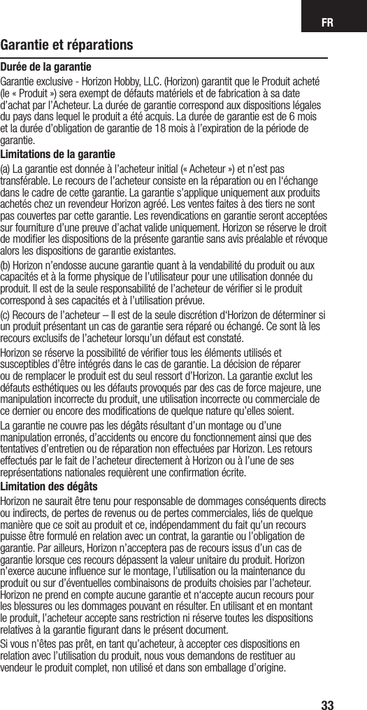 FR33Garantie et réparationsDurée de la garantieGarantie exclusive - Horizon Hobby, LLC. (Horizon) garantit que le Produit acheté (le « Produit ») sera exempt de défauts matériels et de fabrication à sa date d’achat par l’Acheteur. La durée de garantie correspond aux dispositions légales du pays dans lequel le produit a été acquis. La durée de garantie est de 6 mois et la durée d’obligation de garantie de 18 mois à l’expiration de la période de garantie.Limitations de la garantie(a) La garantie est donnée à l’acheteur initial (« Acheteur ») et n’est pas transférable. Le recours de l’acheteur consiste en la réparation ou en l‘échange dans le cadre de cette garantie. La garantie s’applique uniquement aux produits achetés chez un revendeur Horizon agréé. Les ventes faites à des tiers ne sont pas couvertes par cette garantie. Les revendications en garantie seront acceptées sur fourniture d’une preuve d’achat valide uniquement. Horizon se réserve le droit de modiﬁer les dispositions de la présente garantie sans avis préalable et révoque alors les dispositions de garantie existantes.(b) Horizon n’endosse aucune garantie quant à la vendabilité du produit ou aux capacités et à la forme physique de l’utilisateur pour une utilisation donnée du produit. Il est de la seule responsabilité de l’acheteur de vériﬁer si le produit correspond à ses capacités et à l’utilisation prévue.(c) Recours de l’acheteur – Il est de la seule discrétion d‘Horizon de déterminer si un produit présentant un cas de garantie sera réparé ou échangé. Ce sont là les recours exclusifs de l’acheteur lorsqu’un défaut est constaté.Horizon se réserve la possibilité de vériﬁer tous les éléments utilisés et susceptibles d’être intégrés dans le cas de garantie. La décision de réparer ou de remplacer le produit est du seul ressort d’Horizon. La garantie exclut les défauts esthétiques ou les défauts provoqués par des cas de force majeure, une manipulation incorrecte du produit, une utilisation incorrecte ou commerciale de ce dernier ou encore des modiﬁcations de quelque nature qu’elles soient.La garantie ne couvre pas les dégâts résultant d’un montage ou d’une manipulation erronés, d’accidents ou encore du fonctionnement ainsi que des tentatives d’entretien ou de réparation non effectuées par Horizon. Les retours effectués par le fait de l’acheteur directement à Horizon ou à l’une de ses représentations nationales requièrent une conﬁrmation écrite.Limitation des dégâtsHorizon ne saurait être tenu pour responsable de dommages conséquents directs ou indirects, de pertes de revenus ou de pertes commerciales, liés de quelque manière que ce soit au produit et ce, indépendamment du fait qu’un recours puisse être formulé en relation avec un contrat, la garantie ou l’obligation de garantie. Par ailleurs, Horizon n’acceptera pas de recours issus d’un cas de garantie lorsque ces recours dépassent la valeur unitaire du produit. Horizon n’exerce aucune inﬂuence sur le montage, l’utilisation ou la maintenance du produit ou sur d’éventuelles combinaisons de produits choisies par l’acheteur. Horizon ne prend en compte aucune garantie et n‘accepte aucun recours pour les blessures ou les dommages pouvant en résulter. En utilisant et en montant le produit, l’acheteur accepte sans restriction ni réserve toutes les dispositions relatives à la garantie ﬁgurant dans le présent document.Si vous n’êtes pas prêt, en tant qu’acheteur, à accepter ces dispositions en relation avec l’utilisation du produit, nous vous demandons de restituer au vendeur le produit complet, non utilisé et dans son emballage d’origine.