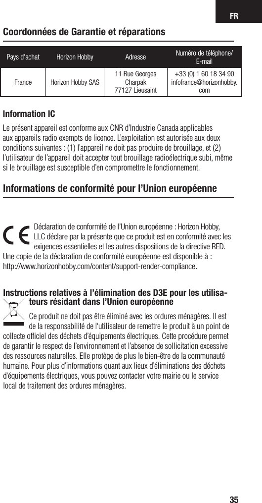 FR35Pays d’achat Horizon Hobby Adresse Numéro de téléphone/ E-mailFrance Horizon Hobby SAS11 Rue Georges Charpak77127 Lieusaint+33 (0) 1 60 18 34 90infofrance@horizonhobby.comDéclaration de conformité de l’Union européenne : Horizon Hobby, LLC déclare par la présente que ce produit est en conformité avec les exigences essentielles et les autres dispositions de la directive RED.Une copie de la déclaration de conformité européenne est disponible à : http://www.horizonhobby.com/content/support-render-compliance.Instructions relatives à l’élimination des D3E pour les utilisa-teurs résidant dans l’Union européenneCe produit ne doit pas être éliminé avec les ordures ménagères. Il est de la responsabilité de l‘utilisateur de remettre le produit à un point de collecte ofﬁciel des déchets d’équipements électriques. Cette procédure permet de garantir le respect de l’environnement et l’absence de sollicitation excessive des ressources naturelles. Elle protège de plus le bien-être de la communauté humaine. Pour plus d’informations quant aux lieux d’éliminations des déchets d‘équipements électriques, vous pouvez contacter votre mairie ou le service local de traitement des ordures ménagères.Informations de conformité pour l’Union européenneCoordonnées de Garantie et réparationsInformation ICLe présent appareil est conforme aux CNR d’Industrie Canada applicables aux appareils radio exempts de licence. L’exploitation est autorisée aux deux conditions suivantes : (1) l’appareil ne doit pas produire de brouillage, et (2) l’utilisateur de l’appareil doit accepter tout brouillage radioélectrique subi, même si le brouillage est susceptible d’en compromettre le fonctionnement.