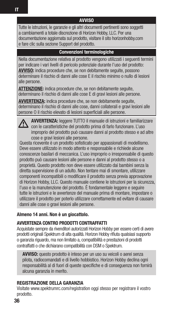 IT36AVVISOTutte le istruzioni, le garanzie e gli altri documenti pertinenti sono soggetti a cambiamenti a totale discrezione di Horizon Hobby, LLC. Per una documentazione aggiornata sul prodotto, visitare il sito horizonhobby.com  e fare clic sulla sezione Support del prodotto. Convenzioni terminologicheNella documentazione relativa al prodotto vengono utilizzati i seguenti termini per indicare i vari livelli di pericolo potenziale durante l’uso del prodotto: AVVISO: indica procedure che, se non debitamente seguite, possono determinare il rischio di danni alle cose E il rischio minimo o nullo di lesioni alle persone.ATTENZIONE: indica procedure che, se non debitamente seguite, determinano il rischio di danni alle cose E di gravi lesioni alle persone.AVVERTENZA: indica procedure che, se non debitamente seguite, determinano il rischio di danni alle cose, danni collaterali e gravi lesioni alle persone O il rischio elevato di lesioni superﬁciali alle persone. AVVERTENZA: leggere TUTTO il manuale di istruzioni e familiarizzare con le caratteristiche del prodotto prima di farlo funzionare. L’uso improprio del prodotto può causare danni al prodotto stesso e ad altre  cose e gravi lesioni alle persone. Questa ricevente è un prodotto soﬁsticato per appassionati di modellismo. Deve essere utilizzato in modo attento e responsabile e richiede alcune conoscenze basilari di meccanica. L’uso improprio o irresponsabile di questo prodotto può causare lesioni alle persone e danni al prodotto stesso o a proprietà. Questo prodotto non deve essere utilizzato dai bambini senza la diretta supervisione di un adulto. Non tentare mai di smontare, utilizzare componenti incompatibili o modiﬁcare il prodotto senza previa approvazione di Horizon Hobby, LLC. Questo manuale contiene le istruzioni per la sicurezza, l’uso e la manutenzione del prodotto. È fondamentale leggere e seguire tutte le istruzioni e le avvertenze del manuale prima di montare, impostare o utilizzare il prodotto per poterlo utilizzare correttamente ed evitare di causare danni alle cose o gravi lesioni alle persone.Almeno 14 anni. Non è un giocattolo.AVVERTENZA CONTRO PRODOTTI CONTRAFFATTI Acquistate sempre da rivenditori autorizzati Horizon Hobby per essere certi di avere prodotti originali Spektrum di alta qualità. Horizon Hobby riﬁuta qualsiasi supporto o garanzia riguardo, ma non limitato a, compatibilità e prestazioni di prodotti contraffatti o che dichiarano compatibilità con DSM o Spektrum. AVVISO: questo prodotto è inteso per un uso su veicoli o aerei senza pilota, radiocomandati e di livello hobbistico. Horizon Hobby declina ogni responsabilità al di fuori di queste speciﬁche e di conseguenza non fornirà alcuna garanzia in merito. REGISTRAZIONE DELLA GARANZIAVisitate www.spektrumrc.com/registration oggi stesso per registrare il vostro prodotto. 