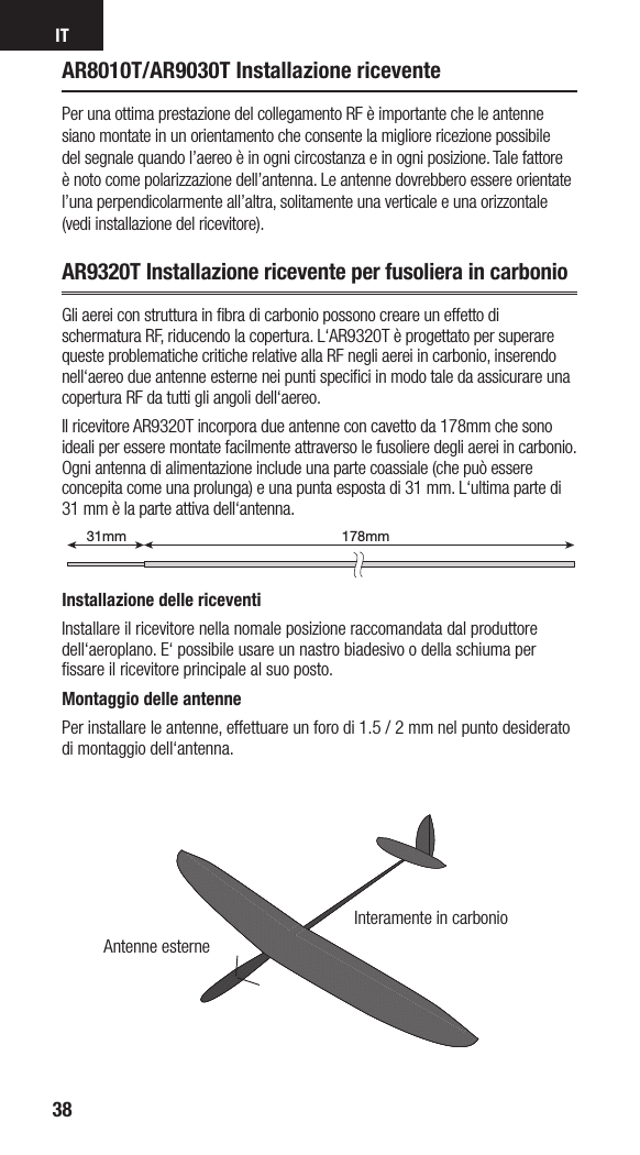 IT38AR8010T/AR9030T Installazione riceventePer una ottima prestazione del collegamento RF è importante che le antenne siano montate in un orientamento che consente la migliore ricezione possibile del segnale quando l’aereo è in ogni circostanza e in ogni posizione. Tale fattore è noto come polarizzazione dell’antenna. Le antenne dovrebbero essere orientate l’una perpendicolarmente all’altra, solitamente una verticale e una orizzontale (vedi installazione del ricevitore).AR9320T Installazione ricevente per fusoliera in carbonioGli aerei con struttura in ﬁbra di carbonio possono creare un effetto di schermatura RF, riducendo la copertura. L‘AR9320T è progettato per superare queste problematiche critiche relative alla RF negli aerei in carbonio, inserendo nell‘aereo due antenne esterne nei punti speciﬁci in modo tale da assicurare una copertura RF da tutti gli angoli dell‘aereo.Il ricevitore AR9320T incorpora due antenne con cavetto da 178mm che sono ideali per essere montate facilmente attraverso le fusoliere degli aerei in carbonio. Ogni antenna di alimentazione include una parte coassiale (che può essere concepita come una prolunga) e una punta esposta di 31 mm. L‘ultima parte di 31 mm è la parte attiva dell‘antenna.Installazione delle riceventiInstallare il ricevitore nella nomale posizione raccomandata dal produttore dell‘aeroplano. E‘ possibile usare un nastro biadesivo odella schiuma per ﬁssare il ricevitore principale al suo posto. Montaggio delle antennePer installare le antenne, effettuare un foro di 1.5 / 2 mm nel punto desiderato di montaggio dell‘antenna.178mm31mm199mm31mmAntenne esterneInteramente in carbonio