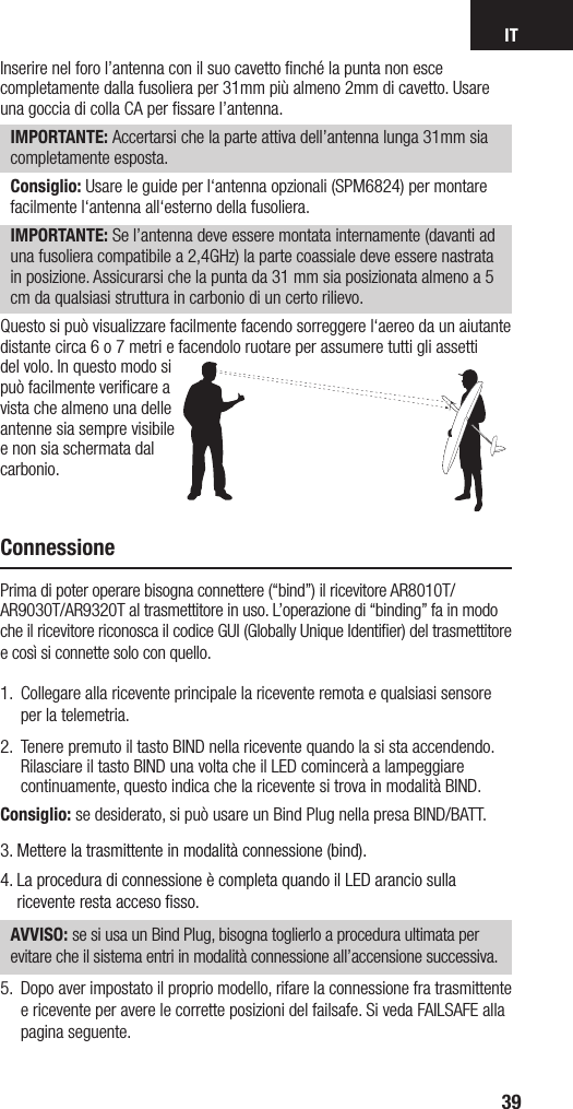 IT39Inserire nel foro l’antenna con il suo cavetto ﬁnché la punta non esce completamente dalla fusoliera per 31mm più almeno 2mm di cavetto. Usare una goccia di colla CA per ﬁssare l’antenna.  IMPORTANTE: Accertarsi che la parte attiva dell’antenna lunga 31mm sia completamente esposta.Consiglio: Usare le guide per l‘antenna opzionali (SPM6824) per montare facilmente l‘antenna all‘esterno della fusoliera.IMPORTANTE: Se l’antenna deve essere montata internamente (davanti ad una fusoliera compatibile a 2,4GHz) la parte coassiale deve essere nastrata in posizione. Assicurarsi che la punta da 31 mm sia posizionata almeno a 5 cm da qualsiasi struttura in carbonio di un certo rilievo.Questo si può visualizzare facilmente facendo sorreggere l‘aereo da un aiutante distante circa 6 o 7 metri e facendolo ruotare per assumere tutti gli assetti del volo. In questo modo si può facilmente veriﬁcare a vista che almeno una delle antenne sia sempre visibile e non sia schermata dal carbonio.ConnessionePrima di poter operare bisogna connettere (“bind”) il ricevitore AR8010T/AR9030T/AR9320T al trasmettitore in uso. L’operazione di “binding” fa in modo che il ricevitore riconosca il codice GUI (Globally Unique Identiﬁer) del trasmettitore e così si connette solo con quello.1.  Collegare alla ricevente principale la ricevente remota e qualsiasi sensore per la telemetria.2.  Tenere premuto il tasto BIND nella ricevente quando la si sta accendendo. Rilasciare il tasto BIND una volta che il LED comincerà a lampeggiare continuamente, questo indica che la ricevente si trova in modalità BIND.Consiglio: se desiderato, si può usare un Bind Plug nella presa BIND/BATT.3.  Mettere la trasmittente in modalità connessione (bind). 4.  La procedura di connessione è completa quando il LED arancio sulla ricevente resta acceso ﬁsso. AVVISO: se si usa un Bind Plug, bisogna toglierlo a procedura ultimata per evitare che il sistema entri in modalità connessione all’accensione successiva.5.  Dopo aver impostato il proprio modello, rifare la connessione fra trasmittente e ricevente per avere le corrette posizioni del failsafe. Si veda FAILSAFE alla pagina seguente.