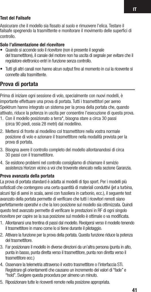 IT41Test del FailsafeAssicurare che il modello sia ﬁssato al suolo e rimuovere l’elica. Testare il failsafe spegnendo la trasmittente e monitorare il movimento delle superﬁci di controllo. Solo l’alimentazione del ricevitore•   Quando si accende solo il ricevitore (non è presente il segnale  del trasmettitore), il canale del motore non ha uscita di segnale per evitare che il regolatore elettronico entri in funzione senza controllo.•  Tutti gli altri canali non hanno alcun output no al momento in cui la ricevente si connette alla trasmittente.Prova di portataPrima di iniziare ogni sessione di volo, specialmente con nuovi modelli, è importante effettuare una prova di portata. Tutti itrasmettitori per aereo Spektrum hanno integrato un sistema per la prova della portata che, quando attivato, riduce la potenza in uscita per consentire l’esecuzione di questa prova.  1.   Con il modello posizionato aterra*, bisogna stare acirca 30 passi  (circa 90 piedi, ossia 28 metri) dal modellino. 2.  Mettersi di fronte al modellino col trasmettitore nella vostra normale posizione di volo e azionare il trasmettitore nella modalità prevista per la prova di portata.3.  Bisogna avere il controllo completo del modello allontanandosi di circa  30 passi con il trasmettitore.4.  Se esistono problemi nel controllo consigliamo di chiamare il servizio assistenza Horizon vicino a voi che troverete elencato nella sezione Garanzia.Prova avanzata della portataLa prova di portata standard è adatta ai modelli di tipo sport. Per i modelli più soﬁsticati che contengono una certa quantità di materiali conduttivi (jet a turbina, alcuni tipi di aerei in scala, aerei con fusoliera in carbonio, ecc.), il seguente test avanzato della portata permette di veriﬁcare che tutti i ricevitori remoti siano perfettamente operativi e che la loro posizione sul modello sia ottimizzata. Quindi questo test avanzato permette di veriﬁcare le prestazioni in RF di ogni singolo ricevitore per capire se la sua posizione sul modello è ottimale o va modiﬁcata.1.  Allontanarsi una trentina di passi dal modello. Rivolgersi verso il modello tenendo il trasmettitore in mano come lo si tiene durante il pilotaggio.2.  Attivare la funzione per la prova della portata. Questa funzione riduce la potenza del trasmettitore.3.  Far posizionare il modello in diverse direzioni da un’altra persona (punta in alto, punta in basso, punta diretta verso il trasmettitore, punta non diretta verso il trasmettitore ecc.) 4.  Osservare la telemetria attraverso il vostro trasmettitore o l’interfaccia STi. Registrare gli orientamenti che causano un incremento dei valori di “fade” e “hold”. Svolgere questa procedura per almeno un minuto.5.  Riposizionare tutte le riceventi remote nella posizione appropriata.