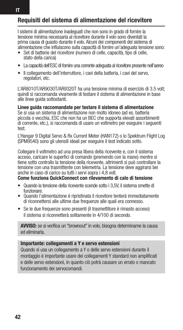 IT42Requisiti del sistema di alimentazione del ricevitoreIsistemi di alimentazione inadeguati che non sono in grado di fornire la tensione minima necessaria al ricevitore durante il volo sono diventati la prima causa di guasto durante il volo. Alcuni dei componenti del sistema di alimentazione che inﬂuiscono sulla capacità di fornire un’adeguata tensione sono:•  Set di batterie del ricevitore (numero di celle, capacità, tipo di celle,  stato della carica) •  La capacità dell’ESC di fornire una corrente adeguata al ricevitore presente nell’aereo•  Il collegamento dell’interruttore, icavi della batteria, i cavi del servo, regolatori, etc.L’AR8010T/AR9030T/AR9320T ha una tensione minima di esercizio di 3.5 volt; quindi si raccomanda vivamente di testare il sistema di alimentazione in base  alle linee guida sottostanti.  Linee guida raccomandate per testare il sistema di alimentazioneSe si usa un sistema di alimentazione non molto idoneo (ad es. batteria  piccola ovecchia, ESC che non ha un BEC che supporta elevati assorbimenti di corrente, etc.), si raccomanda di usare un voltmetro per eseguire iseguenti test. L’Hangar 9 Digital Servo &amp; Rx Current Meter (HAN172) o lo Spektrum Flight Log (SPM9540) sono gli utensili ideali per eseguire il test indicato sotto. Collegare il voltmetro ad una presa libera della ricevente e, con il sistema acceso, caricare le superﬁci di comando (premendo con la mano) mentre si tiene sotto controllo la tensione della ricevente, altrimenti si può controllare la tensione con una trasmittente con telemetria. La tensione deve aggirarsi bei anche in caso di carico su tutti i servi sopra i 4,8 volt.Come funziona QuickConnect con rilevamento di calo di tensione•  Quando la tensione della ricevente scende sotto i 3,5V, il sistema smette di funzionare.•  Quando l‘alimentazione è ripristinata il ricevitore tenterà immediatamente  di riconnettersi alle ultime due frequenze alle quali era connesso. •  Se le due frequenze sono presenti (il trasmettitore è rimasto acceso)  il sistema si riconnetterà solitamente in 4/100 di secondo.AVVISO: se si veriﬁca un “brownout” in volo, bisogna determinarne la causa  ed eliminarla.Importante: collegamenti a Y e servo estensioniQuando si usa un collegamento a Y o delle servo estensioni durante il montaggio è importante usare dei collegamenti Y standard non ampliﬁcati e delle servo estensioni, in quanto ciò potrà causare un errato o mancato funzionamento dei servocomandi.