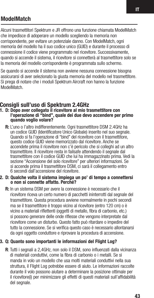 IT43ModelMatchAlcuni trasmettitori Spektrum e JR offrono una funzione chiamata ModelMatch che impedisce di adoperare un modello scegliendo la memoria non corrispondente, per evitare un potenziale danno. Con ModelMatch, ogni memoria del modello ha il suo codice unico (GUID) e durante il processo di connessione il codice viene programmato nel ricevitore. Successivamente, quando si accende il sistema, il ricevitore si connetterà al trasmettitore solo se la memoria del modello corrispondente è programmata sullo schermo.Se quando si accende il sistema non avviene nessuna connessione bisogna assicurarsi di aver selezionato la giusta memoria del modello nel trasmettitore. Si prega di notare che i moduli Spektrum Aircraft non hanno la funzione ModelMatch.Consigli sull’uso di Spektrum 2.4GHz1. D:  Dopo aver collegato il ricevitore al mio trasmettitore con l’operazione di “bind”, quale dei due devo accendere per primo quando voglio volare? R:  L’uno o l’altro indifferentemente. Ogni trasmettitore DSM 2.4GHz ha un codice GUID (Identificatore Unico Globale) inserito nel suo segnale. Quando si fa l’operazione di “bind” del ricevitore con il trasmettitore, questo codice GUID viene memorizzato dal ricevitore. Anche se accendete prima il ricevitore non c’è pericolo che si colleghi ad un altro trasmettitore. Il ricevitore resta in failsafe attendendo il segnale dal trasmettitore con il codice GUID che lui ha immagazzinato prima. Vedi la sezione “Accensione del solo ricevitore” per ulteriori informazioni. Se  si accende prima il trasmettitore DSM, ci sarà il collegamento entro  6 secondi dall’accensione del ricevitore. 2.  D:  Qualche volta il sistema impiega un po’ di tempo a connettersi  o non si connette affatto. Perché? R:  In un sistema DSM per avere la connessione è necessario che il ricevitore riceva un certo numero di pacchetti ininterrotti dal segnale del trasmettitore. Questa procedura avviene normalmente in pochi secondi ma se il trasmettitore è troppo vicino al ricevitore (entro 120 cm) o è vicino a materiali riﬂettenti (oggetti di metallo, ﬁbra di carbonio, etc.) si possono generare delle onde riﬂesse che vengono interpretate dal ricevitore come un disturbo. Questo fatto può ritardare o impedire del tutto la connessione. Se si veriﬁca questo caso è necessario allontanarsi da ogni oggetto conduttore e riprovare la procedura di accensione.3.  Q:  Quanto sono importanti le informazioni del Flight Log?  R:  Tutti i segnali a 2,4GHz, non solo il DSM, sono inﬂuenzati dalla vicinanza di materiali conduttivi, come la ﬁbra di carbonio o i metalli. Se si manda in volo un modello che usa molti materiali conduttivi nella sua struttura, il Flight Log potrebbe essere di aiuto. Le informazioni raccolte durante il volo possono aiutare a determinare la posizione ottimale per il ricevitore(i) per minimizzare gli effetti di questi materiali sull’afﬁdabilità del segnale.