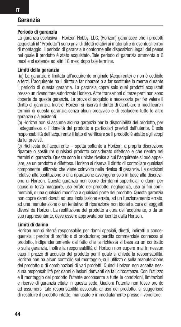 IT44GaranziaPeriodo di garanzia La garanzia esclusiva - Horizon Hobby, LLC, (Horizon) garantisce che i prodotti acquistati (il “Prodotto”) sono privi di difetti relativi ai materiali e di eventuali errori di montaggio. Il periodo di garanzia è conforme alle disposizioni legali del paese nel quale il prodotto è stato acquistato. Tale periodo di garanzia ammonta a 6 mesi e si estende ad altri 18 mesi dopo tale termine. Limiti della garanzia  (a) La garanzia è limitata all’acquirente originale (Acquirente) e non è cedibile a terzi. L’acquirente ha il diritto a far riparare o a far sostituire la merce durante il periodo di questa garanzia. La garanzia copre solo quei prodotti acquistati presso un rivenditore autorizzato Horizon. Altre transazioni di terze parti non sono coperte da questa garanzia. La prova di acquisto è necessaria per far valere il diritto di garanzia. Inoltre, Horizon si riserva il diritto di cambiare o modiﬁcare i termini di questa garanzia senza alcun preavviso e di escludere tutte le altre garanzie già esistenti.(b) Horizon non si assume alcuna garanzia per la disponibilità del prodotto, per l’adeguatezza o l’idoneità del prodotto a particolari previsti dall’utente. È sola responsabilità dell’acquirente il fatto di veriﬁcare se il prodotto è adatto agli scopi da lui previsti.(c) Richiesta dell’acquirente – spetta soltanto a Horizon, a propria discrezione riparare o sostituire qualsiasi prodotto considerato difettoso e che rientra nei termini di garanzia. Queste sono le uniche rivalse a cui l’acquirente si può appel-lare, se un prodotto è difettoso. Horizon si riserva il diritto di controllare qualsiasi componente utilizzato che viene coinvolto nella rivalsa di garanzia. Le decisioni relative alla sostituzione o alla riparazione avvengono solo in base alla discrezi-one di Horizon. Questa garanzia non copre dei danni superﬁciali o danni per cause di forza maggiore, uso errato del prodotto, negligenza, uso ai ﬁni com-merciali, o una qualsiasi modiﬁca a qualsiasi parte del prodotto. Questa garanzia non copre danni dovuti ad una installazione errata, ad un funzionamento errato, ad una manutenzione o un tentativo di riparazione non idonei a cura di soggetti diversi da Horizon. La restituzione del prodotto a cura dell’acquirente, o da un suo rappresentante, deve essere approvata per iscritto dalla Horizon.Limiti di danno Horizon non si riterrà responsabile per danni speciali, diretti, indiretti o conse-quenziali; perdita di proﬁtto o di produzione; perdita commerciale connessa al prodotto, indipendentemente dal fatto che la richiesta si basa su un contratto o sulla garanzia. Inoltre la responsabilità di Horizon non supera mai in nessun caso il prezzo di acquisto del prodotto per il quale si chiede la responsabilità. Horizon non ha alcun controllo sul montaggio, sull’utilizzo o sulla manutenzione del prodotto o di combinazioni di vari prodotti. Quindi Horizon non accetta nes-suna responsabilità per danni o lesioni derivanti da tali circostanze. Con l’utilizzo e il montaggio del prodotto l’utente acconsente a tutte le condizioni, limitazioni e riserve di garanzia citate in questa sede. Qualora l’utente non fosse pronto ad assumersi tale responsabilità associata all’uso del prodotto, si suggerisce di restituire il prodotto intatto, mai usato e immediatamente presso il venditore.