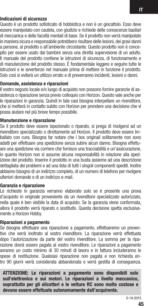 IT45Indicazioni di sicurezza Questo è un prodotto soﬁsticato di hobbistica e non è un giocattolo. Esso deve essere manipolato con cautela, con giudizio e richiede delle conoscenze basilari di meccanica e delle facoltà mentali di base. Se il prodotto non verrà manipolato in maniera sicura e responsabile potrebbero risultare delle lesioni, dei gravi danni a persone, al prodotto o all’ambiente circostante. Questo prodotto non è conce-pito per essere usato dai bambini senza una diretta supervisione di un adulto. Il manuale del prodotto contiene le istruzioni di sicurezza, di funzionamento e di manutenzione del prodotto stesso. È fondamentale leggere e seguire tutte le istruzioni e le avvertenze nel manuale prima di mettere in funzione il prodotto. Solo così si eviterà un utilizzo errato e di preverranno incidenti, lesioni o danni.Domande, assistenza e riparazioni Il vostro negozio locale e/o luogo di acquisto non possono fornire garanzie di as-sistenza o riparazione senza previo colloquio con Horizon. Questo vale anche per le riparazioni in garanzia. Quindi in tale casi bisogna interpellare un rivenditore, che si metterà in contatto subito con Horizon per prendere una decisione che vi possa aiutare nel più breve tempo possibile.Manutenzione e riparazione Se il prodotto deve essere ispezionato o riparato, si prega di rivolgersi ad un rivenditore specializzato o direttamente ad Horizon. Il prodotto deve essere Im-ballato con cura. Bisogna far notare che i box originali solitamente non sono adatti per effettuare una spedizione senza subire alcun danno. Bisogna effettu-are una spedizione via corriere che fornisce una tracciabilità e un’assicurazione, in quanto Horizon non si assume alcuna responsabilità in relazione alla sped-izione del prodotto. Inserire il prodotto in una busta assieme ad una descrizione dettagliata dei problemi e ad una lista di tutti i singoli componenti spediti. Inoltre abbiamo bisogno di un indirizzo completo, di un numero di telefono per rivolgere ulteriori domande e di un indirizzo e-mail.Garanzia e riparazione Le richieste in garanzia verranno elaborate solo se è presente una prova d’acquisto in originale proveniente da un rivenditore specializzato autorizzato, nella quale è ben visibile la data di acquisto. Se la garanzia viene confermata, allora il prodotto verrà riparato o sostituito. Questa decisione spetta esclusiva-mente a Horizon Hobby. Riparazioni a pagamento Se bisogna effettuare una riparazione a pagamento, effettueremo un preven-tivo che verrà inoltrato al vostro rivenditore. La riparazione verrà effettuata dopo l’autorizzazione da parte del vostro rivenditore. La somma per la ripa-razione dovrà essere pagata al vostro rivenditore. Le riparazioni a pagamento avranno un costo minimo di 30 minuti di lavoro e in fattura includeranno le spese di restituzione. Qualsiasi riparazione non pagata e non richiesta en-tro 90 giorni verrà considerata abbandonata e verrà gestita di conseguenza. ATTENZIONE: Le riparazioni a pagamento sono disponibili solo sull’elettronica e sui motori. Le riparazioni a livello meccanico, soprattutto per gli elicotteri e le vetture RC sono molto costose e devono essere effettuate autonomamente dall’acquirente.5-14-2015