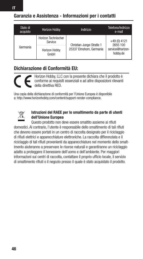 IT46Horizon Hobby, LLC con la presente dichiara che il prodotto è conforme ai requisiti essenziali e ad altre disposizioni rilevanti della direttiva RED.  Una copia della dichiarazione di conformità per l’Unione Europea è disponibile  a: http://www.horizonhobby.com/content/support-render-compliance.Istruzioni del RAEE per lo smaltimento da parte di utenti dell’Unione EuropeaQuesto prodotto non deve essere smaltito assieme ai riﬁuti domestici. Al contrario, l’utente è responsabile dello smaltimento di tali riﬁuti che devono essere portati in un centro di raccolta designato per il riciclaggio di riﬁuti elettrici e apparecchiature elettroniche. La raccolta differenziata e il riciclaggio di tali riﬁuti provenienti da apparecchiature nel momento dello smalt-imento aiuteranno a preservare le risorse naturali e garantiranno un riciclaggio adatto a proteggere il benessere dell’uomo e dell’ambiente. Per maggiori informazioni sui centri di raccolta, contattare il proprio ufﬁcio locale, il servizio di smaltimento riﬁuti o il negozio presso il quale è stato acquistato il prodotto.Dichiarazione di Conformità EU: Garanzia e Assistenza - Informazioni per i contattiStato di acquisto Horizon Hobby Indirizzo Telefono/Indirizzo e-mailGermaniaHorizon Technischer Service Christian-Junge-Straße 1 25337 Elmshorn, Germania+49 (0) 4121 2655 100 service@horizon-hobby.deHorizon Hobby GmbH