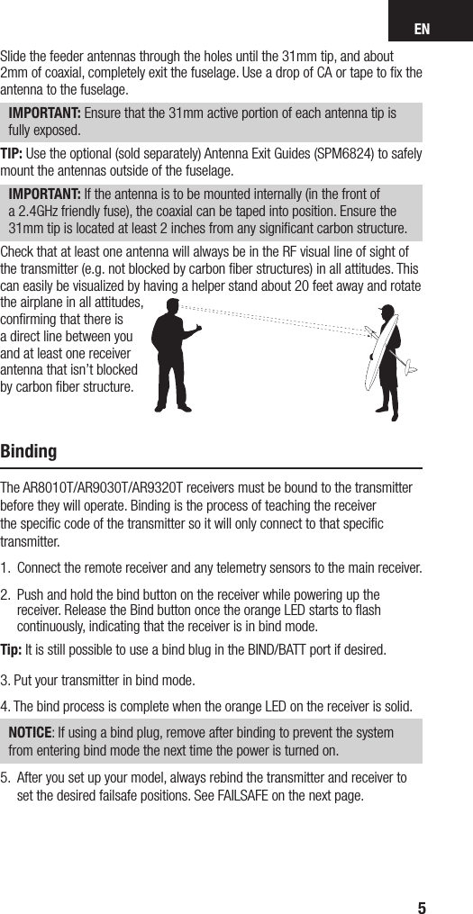 EN5Slide the feeder antennas through the holes until the 31mm tip, and about 2mm of coaxial, completely exit the fuselage. Use adrop of CA or tape to ﬁx the antenna to the fuselage. IMPORTANT: Ensure that the 31mm active portion of each antenna tip is fully exposed.TIP: Use the optional (sold separately) Antenna Exit Guides (SPM6824) to safely mount the antennas outside of the fuselage.IMPORTANT: If the antenna is to be mounted internally (in the front of a2.4GHz friendly fuse), the coaxial can be taped into position. Ensure the 31mm tip is located at least 2 inches from any signiﬁcant carbon structure.Check that at least one antenna will always be in the RF visual line of sight of the transmitter (e.g. not blocked by carbon ﬁber structures) in all attitudes. This can easily be visualized by having a helper stand about 20 feet away and rotate the airplane in all attitudes, conﬁrming that there is a direct line between you and at least one receiver antenna that isn’t blocked by carbon ﬁber structure.BindingThe AR8010T/AR9030T/AR9320T receivers must be bound to the transmitter before they will operate. Binding is the process of teaching the receiver the speciﬁc code of the transmitter so it will only connect to that speciﬁc transmitter. 1.  Connect the remote receiver and any telemetry sensors to the main receiver.2.   Push and hold the bind button on the receiver while powering up the receiver. Release the Bind button once the orange LED starts to ﬂash continuously, indicating that the receiver is in bind mode. Tip: It is still possible to use a bind blug in the BIND/BATT port if desired.3.  Put your transmitter in bind mode. 4.  The bind process is complete when the orange LED on the receiver is solid. NOTICE: If using a bind plug, remove after binding to prevent the system from entering bind mode the next time the power is turned on.5.  After you set up your model, always rebind the transmitter and receiver to set the desired failsafe positions. See FAILSAFE on the next page.