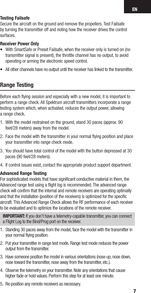 EN7Testing FailsafeSecure the aircraft on the ground and remove the propellers. Test Failsafe by turning the transmitter off and noting how the receiver drives the control surfaces. Receiver Power Only•   With SmartSafe or Preset Failsafe, when the receiver only is turned on (no transmitter signal is present), the throttle channel has no output, to avoid operating or arming the electronic speed control. •  All other channels have no output until the receiver has linked to the transmitter.Range TestingBefore each ﬂying session and especially with a new model, it is important to perform a range check. All Spektrum aircraft transmitters incorporate a range testing system which, when activated, reduces the output power, allowing  a range check. 1.  With the model restrained on the ground, stand 30 paces (approx. 90 feet/28 meters) away from the model. 2.   Face the model with the transmitter in your normal ﬂying position and place  your transmitter into range check mode.3.   You should have total control of the model with the button depressed at 30  paces (90 feet/28 meters). 4.  If control issues exist, contact the appropriate product support department.Advanced Range TestingFor sophisticated models that have signiﬁcant conductive material in them, the Advanced range test using a ﬂight log is recommended. The advanced range check will conﬁrm that the internal and remote receivers are operating optimally and that the installation (position of the receivers) is optimized for the speciﬁc aircraft. This Advanced Range Check allows the RF performance of each receiver to be evaluated and to optimize the locations of the remote receiver.IMPORTANT: If you don’t have a telemetry-capable transmitter, you can connect a Flight Log to the Bind/Prog port on the receiver.1.  Standing 30 paces away from the model, face the model with the transmitter in your normal ﬂying position.2.  Put your transmitter in range test mode. Range test mode reduces the power output from the transmitter.3.  Have someone position the model in various orientations (nose up, nose down, nose toward the transmitter, nose away from the transmitter, etc.).4.  Observe the telemetry on your transmitter. Note any orientations that cause higher fade or hold values. Perform this step for at least one minute. 5.  Re-position any remote receivers as necessary.