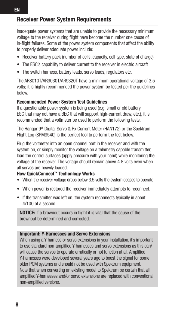 EN8Receiver Power System RequirementsInadequate power systems that are unable to provide the necessary minimum voltage to the receiver during ﬂight have become the number one cause of in-ﬂight failures. Some of the power system components that affect the ability to properly deliver adequate power include:•  Receiver battery pack (number of cells, capacity, cell type, state of charge) •  The ESC’s capability to deliver current to the receiver in electric aircraft•  The switch harness, battery leads, servo leads, regulators etc.The AR8010T/AR9030T/AR9320T have a minimum operational voltage of 3.5 volts; it is highly recommended the power system be tested per the guidelines below. Recommended Power System Test GuidelinesIf a questionable power system is being used (e.g. small or old battery, ESC that may not have a BEC that will support high-current draw, etc.), it is recommended that a voltmeter be used to perform the following tests.The Hangar 9® Digital Servo &amp; Rx Current Meter (HAN172) or the Spektrum Flight Log (SPM9540) is the perfect tool to perform the test below. Plug the voltmeter into an open channel port in the receiver and with the system on, or simply monitor the voltage on a telemetry capable transmitter, load the control surfaces (apply pressure with your hand) while monitoring the voltage at the receiver. The voltage should remain above 4.8 volts even when all servos are heavily loaded.How QuickConnect™ Techonlogy Works•  When the receiver voltage drops below 3.5 volts the system ceases to operate.•   When power is restored the receiver immediately attempts to reconnect. •   If the transmitter was left on, the system reconnects typically in about  4/100 of a second.NOTICE: If a brownout occurs in ﬂight it is vital that the cause of the brownout be determined and corrected.Important: Y-Harnesses and Servo ExtensionsWhen using a Y-harness or servo extensions in your installation, it’s important to use standard non-ampliﬁed Y-harnesses and servo extensions as this can/will cause the servos to operate erratically or not function at all. Ampliﬁed Y-harnesses were developed several years ago to boost the signal for some older PCM systems and should not be used with Spektrum equipment. Note that when converting an existing model to Spektrum be certain that all ampliﬁed Y-harnesses and/or servo extensions are replaced with conventional non-ampliﬁed versions.