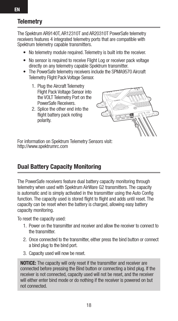 EN1918TelemetryThe Spektrum AR9140T, AR12310T and AR20310T PowerSafe telemetry receivers features 4 integrated telemetry ports that are compatible with Spektrum telemetry capable transmitters.• No telemetry module required. Telemetry is built into the receiver.• No sensor is required to receive Flight Log or receiver pack voltage directly on any telemetry capable Spektrum transmitter.• The PowerSafe telemetry receivers include the SPMA9570 Aircraft Telemetry Flight Pack Voltage Sensor.1.  Plug the Aircraft Telemetry Flight Pack Voltage Sensor into the VOLT Telemetry Port on the PowerSafe Receivers.2.  Splice the other end into the ﬂight battery pack noting polarity.For information on Spektrum Telemetry Sensors visit: http://www.spektrumrc.comThe PowerSafe receivers feature dual battery capacity monitoring through telemetry when used with Spektrum AirWare G2 transmitters. The capacity is automatic and is simply activated in the transmitter using the Auto Conﬁg function. The capacity used is stored ﬂight to ﬂight and adds until reset. The capacity can be reset when the battery is charged, allowing easy battery capacity monitoring.To reset the capacity used:1.  Power on the transmitter and receiver and allow the receiver to connect to the transmitter.2.  Once connected to the transmitter, either press the bind button or connect a bind plug to the bind port. 3.  Capacity used will now be reset.NOTICE: The capacity will only reset if the transmitter and receiver are connected before pressing the Bind button or connecting a bind plug. If the receiver is not connected, capacity used will not be reset, and the receiver will either enter bind mode or do nothing if the receiver is powered on but not connected.Dual Battery Capacity Monitoring