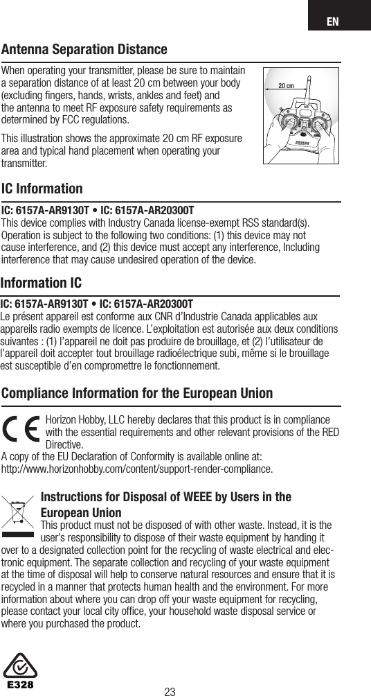 EN2322Country of PurchaseHorizon Hobby Contact Information AddressUnited States of AmericaHorizon Service Center(Repairs and Repair Requests) servicecenter.horizonhobby.com/RequestForm/4105 Fieldstone Rd  Champaign, Illinois, 61822 USAHorizon Product Support(Product Technical Assistance)productsupport@horizonhobby.com.877-504-0233Sales websales@horizonhobby.com800-338-4639EUHorizon Technischer Service service@horizonhobby.eu Hanskampring 9D 22885 Barsbüttel, GermanySales: Horizon Hobby GmbH +49 (0) 4121 2655 100Horizon Hobby, LLC hereby declares that this product is in compliance with the essential requirements and other relevant provisions of the RED Directive. A copy of the EU Declaration of Conformity is available online at:  http://www.horizonhobby.com/content/support-render-compliance. Instructions for Disposal of WEEE by Users in the  European UnionThis product must not be disposed of with other waste. Instead, it is the user’sresponsibility to dispose of their waste equipment by handing it over to adesignated collection point for the recycling of waste electrical and elec-tronic equipment. The separate collection and recycling of your waste equipment at the time of disposal will help to conserve natural resources and ensure that it is recycled in amanner that protects human health and the environment. For more information about where you can drop off your waste equipment for recycling, please contact your local city ofﬁce, your household waste disposal service or where you purchased the product.Compliance Information for the European UnionAntenna Separation DistanceWhen operating your transmitter, please be sure to maintain a separation distance of at least 20 cm between your body (excluding ﬁngers, hands, wrists, ankles and feet) and the antenna to meet RF exposure safety requirements as determined by FCC regulations.This illustration shows the approximate 20 cm RF exposure area and typical hand placement when operating your transmitter.20 cmIC InformationIC: 6157A-AR9130T • IC: 6157A-AR20300T This device complies with Industry Canada license-exempt RSS standard(s). Operation is subject to the following two conditions: (1) this device may not cause interference, and (2) this device must accept any interference, Including interference that may cause undesired operation of the device.Information ICIC: 6157A-AR9130T • IC: 6157A-AR20300TLe présent appareil est conforme aux CNR d’Industrie Canada applicables aux appareils radio exempts de licence. L’exploitation est autorisée aux deux conditions suivantes : (1) l’appareil ne doit pas produire de brouillage, et (2) l’utilisateur de l’appareil doit accepter tout brouillage radioélectrique subi, même si le brouillage est susceptible d’en compromettre le fonctionnement.